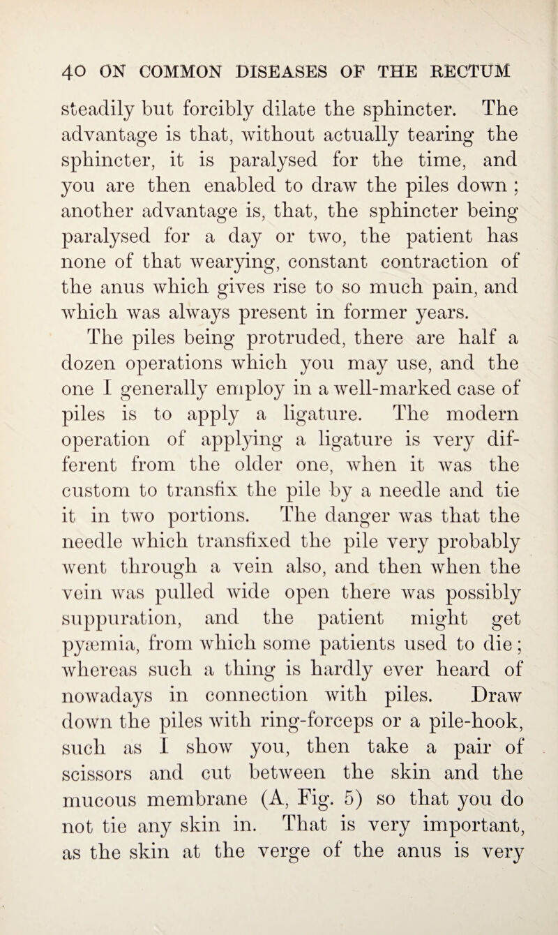 steadily but forcibly dilate the sphincter. The advantage is that, without actually tearing the sphincter, it is paralysed for the time, and you are then enabled to draw the piles down ; another advantage is, that, the sphincter being paralysed for a day or two, the patient has none of that wearying, constant contraction of the anus which gives rise to so much pain, and which was always present in former years. The piles being protruded, there are half a dozen operations which you may use, and the one I generally employ in a well-marked case of piles is to apply a ligature. The modern operation of applying a ligature is very dif¬ ferent from the older one, when it was the custom to transfix the pile by a needle and tie it in two portions. The danger was that the needle which transfixed the pile very probably went through a vein also, and then when the vein was pulled wide open there was possibly suppuration, and the patient might get pyaemia, from which some patients used to die; whereas such a thing is hardly ever heard of nowadays in connection with piles. Draw down the piles with ring-forceps or a pile-hook, such as I show you, then take a pair of scissors and cut between the skin and the mucous membrane (A, Fig. 5) so that you do not tie any skin in. That is very important, as the skin at the verge of the anus is very