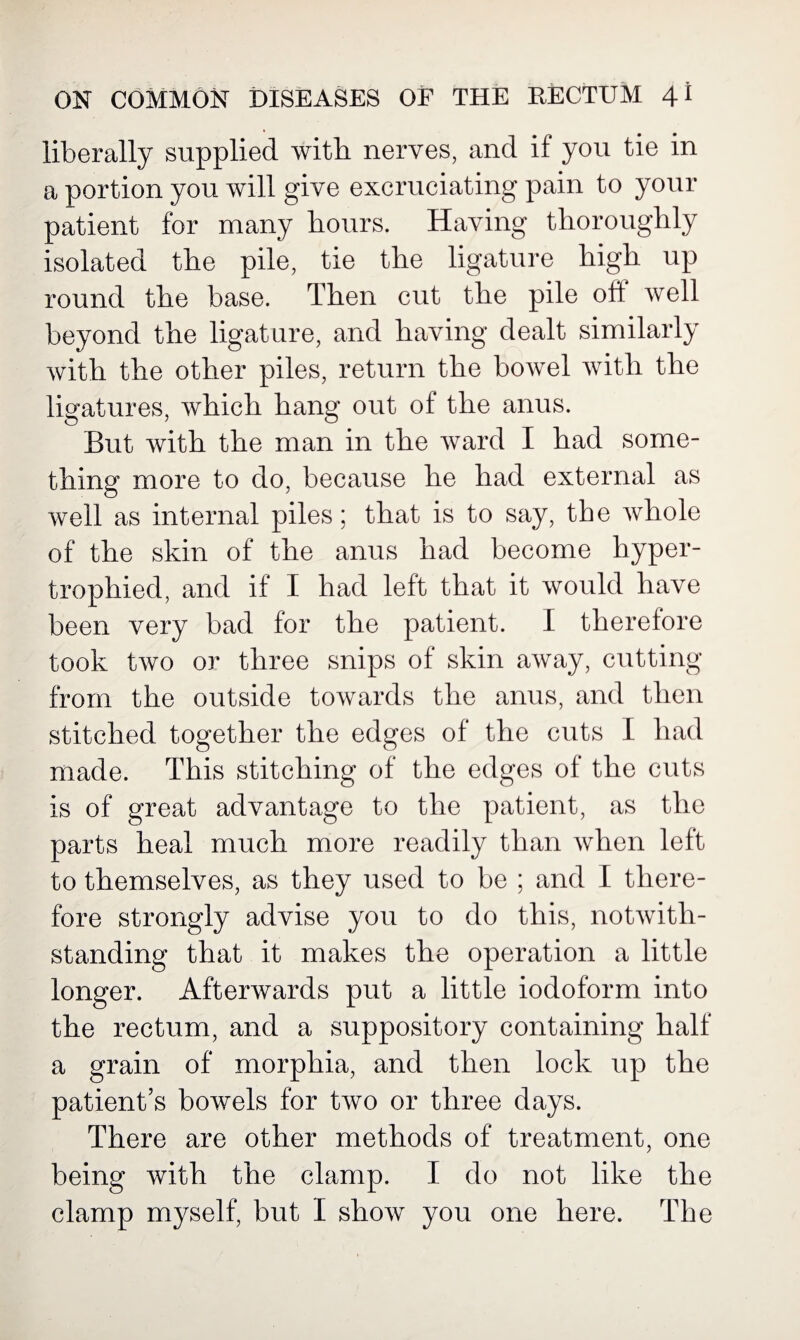 liberally supplied with nerves, and if you tie in a portion you will give excruciating pain to your patient for many hours. Having thoroughly isolated the pile, tie the ligature high up round the base. Then cut the pile oft well beyond the ligature, and having dealt similarly with the other piles, return the bowel with the ligatures, which hang out of the anus. But with the man in the ward I had some¬ thing more to do, because he had external as well as internal piles; that is to say, the whole of the skin of the anus had become hyper¬ trophied, and if I had left that it would have been very bad for the patient. I therefore took two or three snips of skin away, cutting from the outside towards the anus, and then stitched together the edges of the cuts I had made. This stitching of the edges of the cuts is of great advantage to the patient, as the parts heal much more readily than when left to themselves, as they used to be ; and I there¬ fore strongly advise you to do this, notwith¬ standing that it makes the operation a little longer. Afterwards put a little iodoform into the rectum, and a suppository containing half a grain of morphia, and then lock up the patient’s bowels for two or three days. There are other methods of treatment, one being with the clamp. I do not like the clamp myself, but I show you one here. The