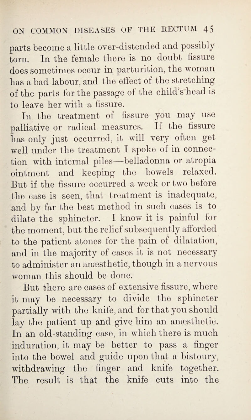 parts become a little over-distended and possibly tom. In tbe female there is no doubt fissure does sometimes occur in parturition, the woman has a bad labour, and the effect of the stretching of the parts for the passage of the child s head is to leave her with a fissure. In the treatment of fissure you may use palliative or radical measures. If the fissure has only just occurred, it will very often get well under the treatment I spoke of in connec¬ tion with internal piles—belladonna or atropia ointment and keeping the bowels relaxed. But if the fissure occurred a week or two before the case is seen, that treatment is inadequate, and by far the best method in such cases is to dilate the sphincter. I know it is painful for the moment, but the relief subsequently afforded to the patient atones for the pain of dilatation, and in the majority of cases it is not necessary to administer an anaesthetic, though in a nervous woman this should be done. But there are cases of extensive fissure, where it may be necessary to divide the sphincter partially with the knife, and for that you should lay the patient up and give him an anaesthetic. In an old-standing case, in which there is much induration, it may be better to pass a finger into the bowel and guide upon that a bistoury, withdrawing the finger and knife together. The result is that the knife cuts into the