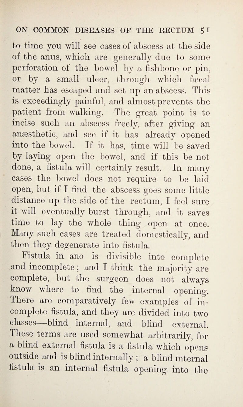 to time you will see cases of abscess at the side of the anus, which are generally due to some perforation of the bowel by a fishbone or pin, or by a small ulcer, through which faecal matter has escaped and set up an abscess. This is exceedingly painful, and almost prevents the patient from walking. The great point is to incise such an abscess freely, after giving an anaesthetic, and see if it has already opened into the bowel. If it has, time will be saved by laying open the bowel, and if this be not done, a fistula will certainly result. In many cases the bowel does not require to be laid open, but if I find the abscess goes some little distance up the side of the rectum, I feel sure it will eventually burst through, and it saves time to lay the whole thing open at once. Many such cases are treated domestically, and then they degenerate into fistula. Fistula in ano is divisible into complete and incomplete; and I think the majority are complete, but the surgeon does not always know where to find the internal opening. There are comparatively few examples of in¬ complete fistula, and they are divided into two classes—blind internal, and blind external. These terms are used somewhat arbitrarily, for a blind external fistula is a fistula which opens outside and is blind internally ; a blind internal fistula is an internal fistula opening into the