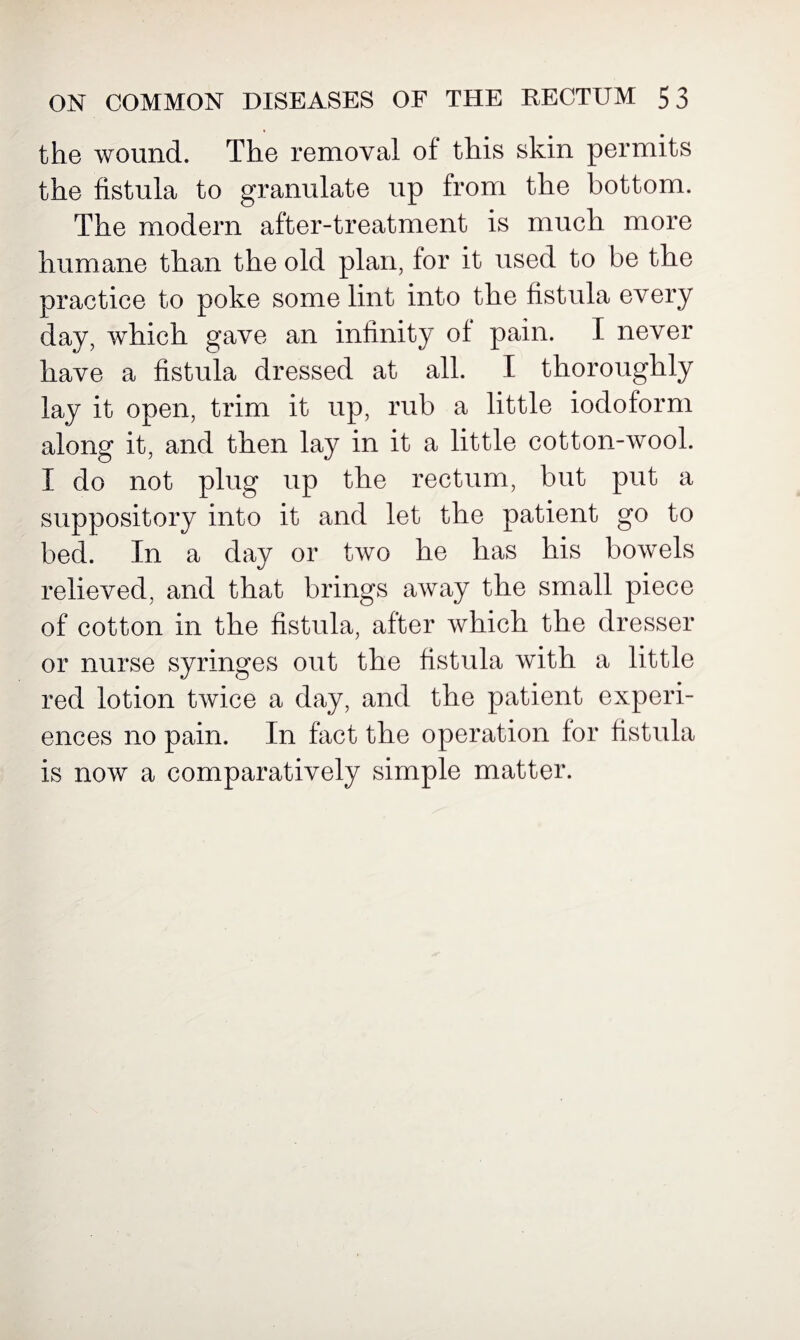 the wound. The removal of this skin permits the fistula to granulate up from the bottom. The modern after-treatment is much more humane than the old plan, for it used to be the practice to poke some lint into the fistula every day, which gave an infinity of pain. I never have a fistula dressed at all. I thoroughly lay it open, trim it up, rub a little iodoform along it, and then lay in it a little cotton-wool. X do not plug up the rectum, but put a suppository into it and let the patient go to bed. In a day or two he has his bowels relieved, and that brings away the small piece of cotton in the fistula, after which the dresser or nurse syringes out the fistula with a little red lotion twice a day, and the patient experi¬ ences no pain. In fact the operation for fistula is now a comparatively simple matter.