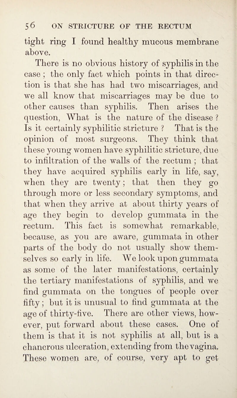 tight ring I found healthy mucous membrane above. There is no obvious history of syphilis in the case ; the only fact which points in that direc¬ tion is that she has had two miscarriages, and we all know that miscarriages may be due to other causes than syphilis. Then arises the question, What is the nature of the disease ? Is it certainly syphilitic stricture ? That is the opinion of most surgeons. They think that these young women have syphilitic stricture, due to infiltration of the walls of the rectum ; that they have acquired syphilis early in life, say, when they are twenty; that then they go through more or less secondary symptoms, and that when they arrive at about thirty years of age they begin to develop gum mat a in the rectum. This fact is somewhat remarkable, because, as you are aware, gummata in other parts of the body do not usually show them¬ selves so early in life. We look upon gummata as some of the later manifestations, certainly the tertiary manifestations of syphilis, and we find gummata on the tongues of people over fifty; but it is unusual to find gummata at the age of thirty-five. There are other views, how¬ ever, put forward about these cases. One of them is that it is not syphilis at all, but is a chancrous ulceration, extending from the vagina. These women are, of course, very apt to get
