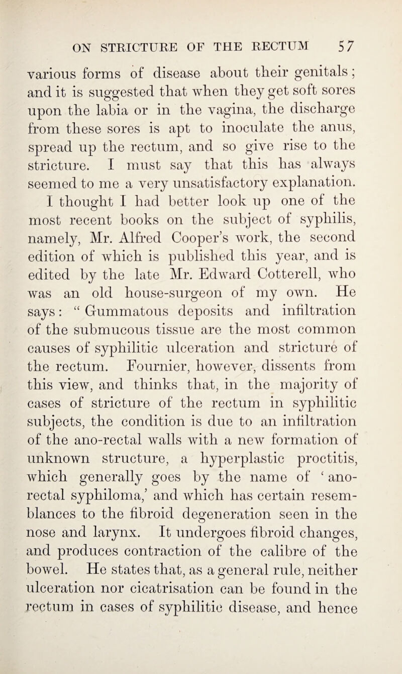 various forms of disease about their genitals ; and it is suggested that when they get soft sores upon the labia or in the vagina, the discharge from these sores is apt to inoculate the anus, spread up the rectum, and so give rise to the stricture. I must say that this has always seemed to me a very unsatisfactory explanation. I thought I had better look up one of the most recent books on the subject of syphilis, namely, Mr. Alfred Cooper’s work, the second edition of which is published this year, and is edited by the late Mr. Edward Cotterell, who was an old house-surgeon of my own. He says: “ Gummatous deposits and infiltration of the submucous tissue are the most common causes of syphilitic ulceration and stricture of the rectum. Fournier, however, dissents from this view, and thinks that, in the majority of cases of stricture of the rectum in syphilitic subjects, the condition is due to an infiltration of the ano-rectal walls with a new formation of unknown structure, a hyperplastic proctitis, which generally goes by the name of ‘ ano¬ rectal syphiloma,’ and which has certain resem¬ blances to the fibroid degeneration seen in the nose and larynx. It undergoes fibroid changes, and produces contraction of the calibre of the bowel. He states that, as a general rule, neither ulceration nor cicatrisation can be found in the rectum in cases of syphilitic disease, and hence