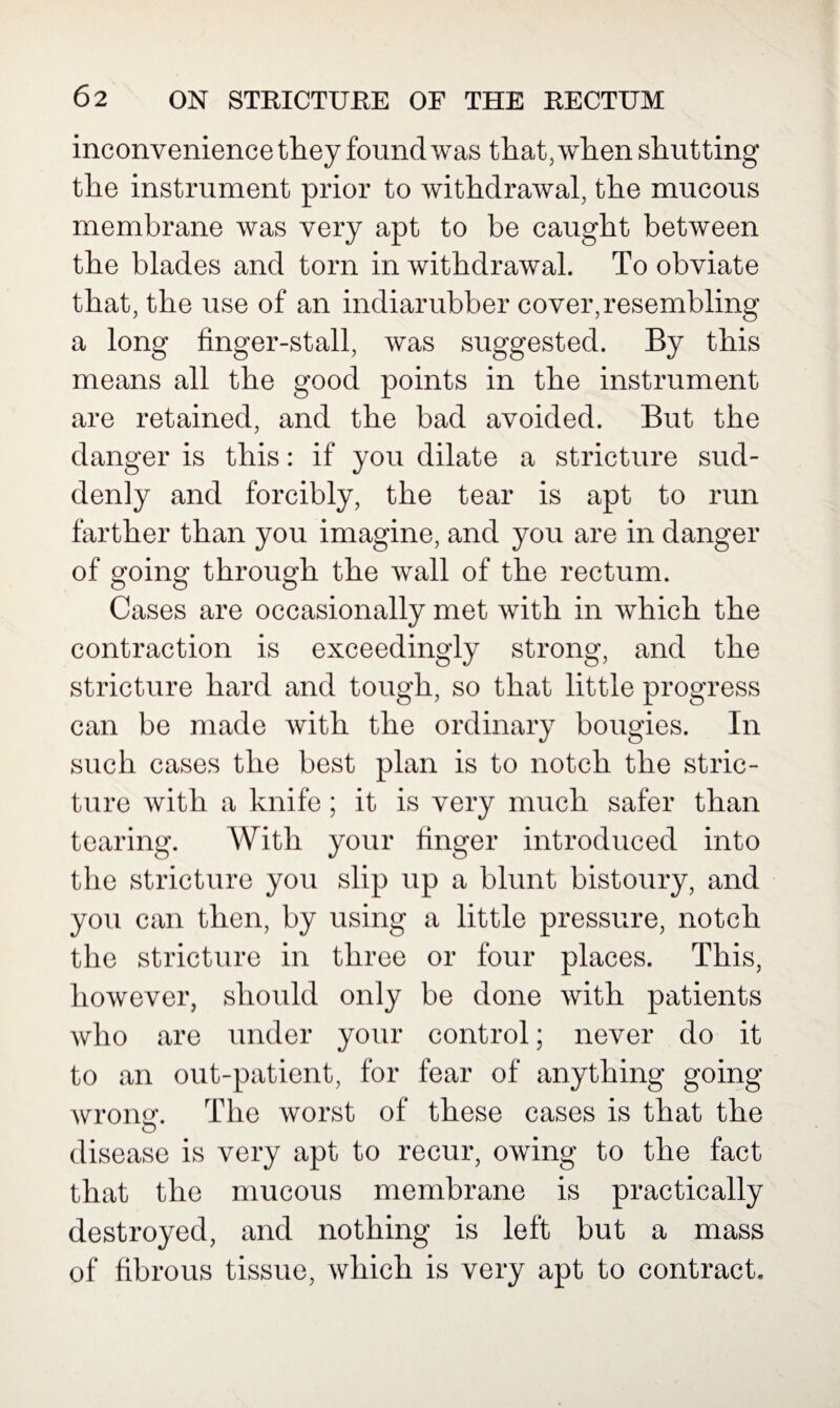 inconvenience they found was that, when shutting the instrument prior to withdrawal, the mucous membrane was very apt to be caught between the blades and torn in withdrawal. To obviate that, the use of an indiarubber cover,resembling a long finger-stall, was suggested. By this means all the good points in the instrument are retained, and the bad avoided. But the danger is this: if you dilate a stricture sud¬ denly and forcibly, the tear is apt to run farther than you imagine, and you are in danger of going through the wall of the rectum. Cases are occasionally met with in which the contraction is exceedingly strong, and the stricture hard and tough, so that little progress can be made with the ordinary bougies. In such cases the best plan is to notch the stric¬ ture with a knife; it is very much safer than tearing. With your finger introduced into the stricture you slip up a blunt bistoury, and you can then, by using a little pressure, notch the stricture in three or four places. This, however, should only be done with patients who are under your control; never do it to an out-patient, for fear of anything going wrong-. The worst of these cases is that the o disease is very apt to recur, owing to the fact that the mucous membrane is practically destroyed, and nothing is left but a mass of fibrous tissue, which is very apt to contract.