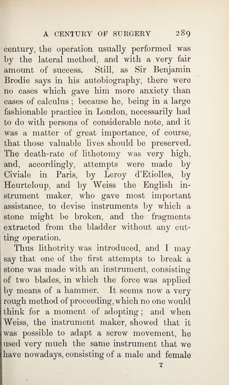 century, the operation usually performed was by the lateral method, and with a very fair amount of success. Still, as Sir Benjamin Brodie says in his autobiography, there were no cases which gave him more anxiety than cases of calculus ; because he, being in a large fashionable practice in London, necessarily had to do with persons of considerable note, and it was a matter of great importance, of course, that those valuable lives should be preserved. The death-rate of lithotomy was very high, and, accordingly, attempts were made by Civiale in Paris, by Leroy d’Etiolles, by Heurteloup, and by Weiss the English in¬ strument maker, who gave most important assistance, to devise instruments by which a stone might be broken, and the fragments extracted from the bladder without any cut¬ ting operation. Thus lithotrity was introduced, and I may say that one of the first attempts to break a stone was made with an instrument, consisting 7 o of two blades, in which the force was applied by means of a hammer. It seems now a very rough method of proceeding, which no one would think for a moment of adopting; and when Weiss, the instrument maker, showed that it was possible to adapt a screw movement, he used very much the same instrument that we have nowadays, consisting of a male and female x