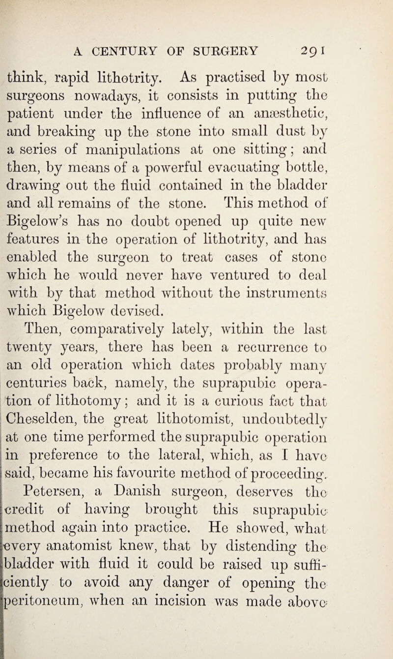 think, rapid lithotrity. As practised by most surgeons nowadays, it consists in putting the patient under the influence of an anaesthetic, and breaking up the stone into small dust by a series of manipulations at one sitting; and then, by means of a powerful evacuating bottle, drawing out the fluid contained in the bladder and all remains of the stone. This method of Bigelow’s has no doubt opened up quite new features in the operation of lithotrity, and has enabled the surgeon to treat cases of stone which he would never have ventured to deal with by that method without the instruments which Bigelow devised. Then, comparatively lately, within the last twenty years, there has been a recurrence to an old operation which dates probably many centuries back, namely, the suprapubic opera¬ tion of lithotomy; and it is a curious fact that Cheselden, the great lithotomist, undoubtedly at one time performed the suprapubic operation in preference to the lateral, which, as I have said, became his favourite method of proceeding. Petersen, a Danish surgeon, deserves the credit of having brought this suprapubic method again into practice. He showed, what every anatomist knew, that by distending the bladder with fluid it could be raised up suffi¬ ciently to avoid any danger of opening the peritoneum, when an incision was made above;