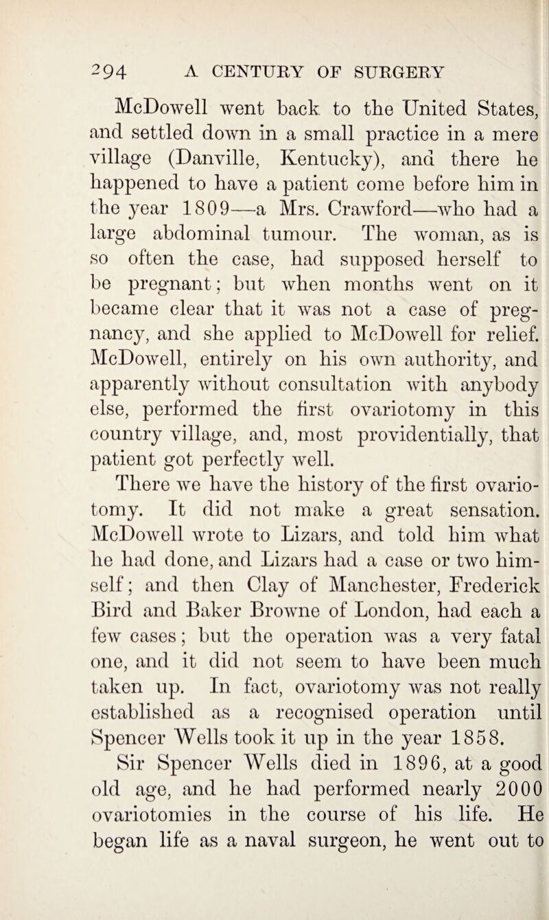 McDowell went back to tbe United States, and settled down in a small practice in a mere village (Danville, Kentucky), and there he happened to have a patient come before him in the 3^ear 1809—a Mrs. Crawford—who had a large abdominal tumour. The woman, as is so often the case, had supposed herself to be pregnant; but when months went on it became clear that it was not a case of preg¬ nancy, and she applied to McDowell for relief. McDowell, entirely on his own authority, and apparently without consultation with anybody else, performed the first ovariotomy in this country village, and, most providentially, that patient got perfectly well. There we have the history of the first ovario¬ tomy. It did not make a great sensation. McDowell wrote to Lizars, and told him what he had done, and Lizars had a case or two him¬ self ; and then Clay of Manchester, Frederick Bird and Baker Browne of London, had each a few cases; but the operation was a very fatal one, and it did not seem to have been much taken up. In fact, ovariotomy was not really established as a recognised operation until Spencer Wells took it up in the year 1858. Sir Spencer Wells died in 1896, at a good old age, and he had performed nearly 2000 ovariotomies in the course of his life. He began life as a naval surgeon, he went out to