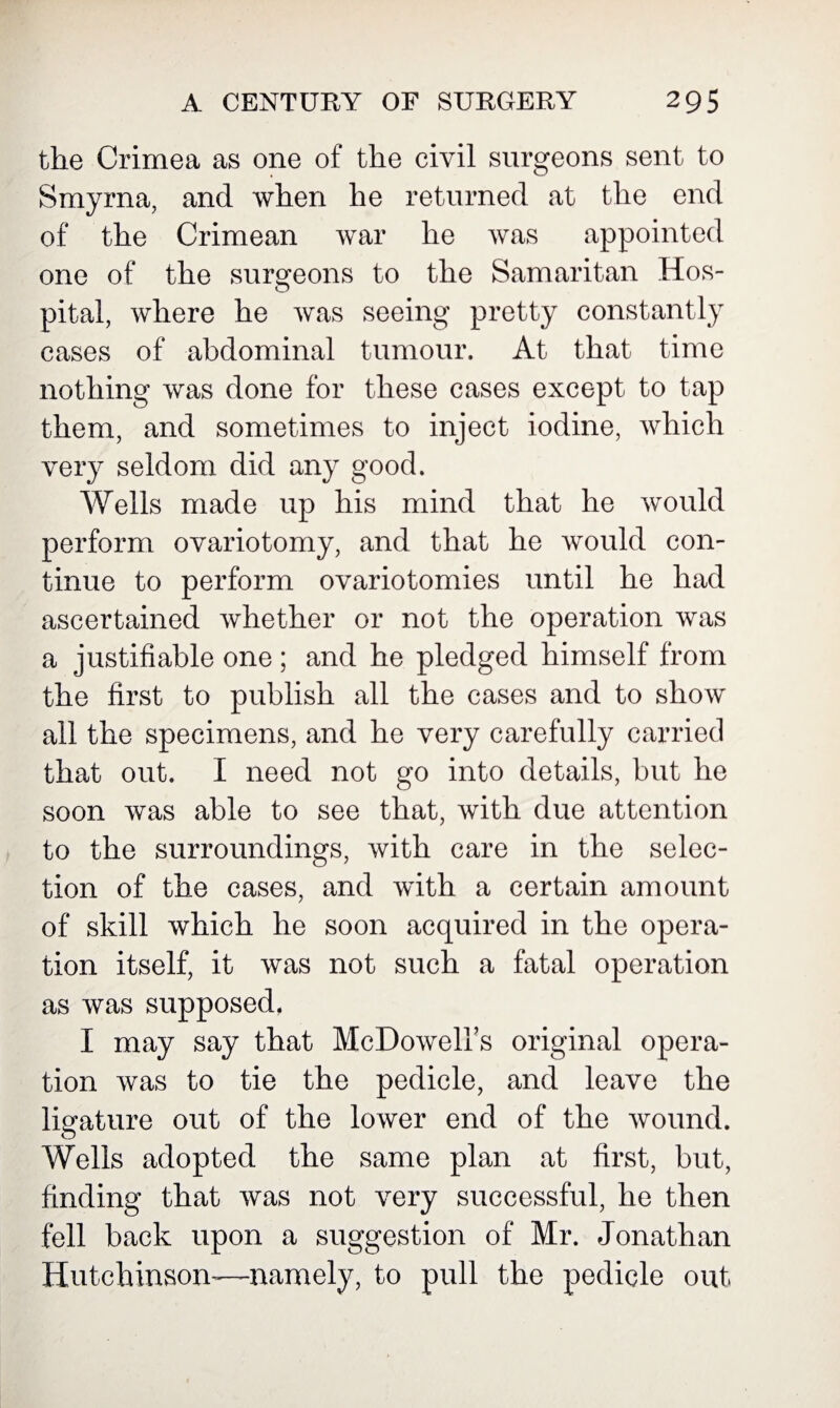 the Crimea as one of the civil surgeons sent to Smyrna, and when he returned at the end of the Crimean war he was appointed one of the surgeons to the Samaritan Hos¬ pital, where he was seeing pretty constantly cases of abdominal tumour. At that time nothing was done for these cases except to tap them, and sometimes to inject iodine, which very seldom did any good. Wells made up his mind that he would perform ovariotomy, and that he would con¬ tinue to perform ovariotomies until he had ascertained whether or not the operation was a justifiable one ; and he pledged himself from the first to publish all the cases and to show all the specimens, and he very carefully carried that out. I need not go into details, but he soon was able to see that, with due attention to the surroundings, with care in the selec¬ tion of the cases, and with a certain amount of skill which he soon acquired in the opera¬ tion itself, it was not such a fatal operation as was supposed. I may say that McDowell’s original opera¬ tion was to tie the pedicle, and leave the ligature out of the lower end of the wound. Wells adopted the same plan at first, but, finding that was not very successful, he then fell back upon a suggestion of Mr. Jonathan Hutchinson—namely, to pull the pedicle out