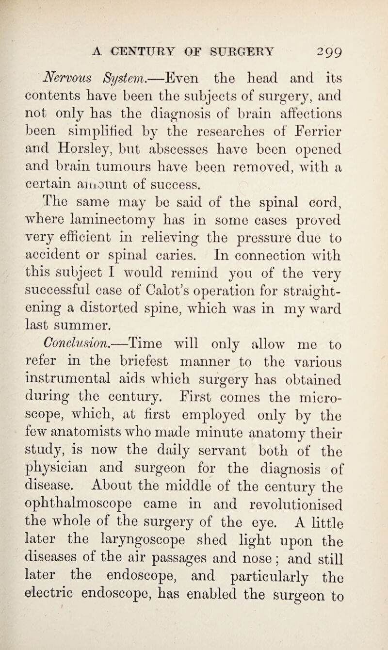 Nervous System.—Even the head and its contents have been the subjects of surgery, and not only has the diagnosis of brain affections been simplified by the researches of Ferrier and Horsley, but abscesses have been opened and brain tumours have been removed, with a certain amount of success. The same may be said of the spinal cord, where laminectomy has in some cases proved very efficient in relieving the pressure due to accident or spinal caries. In connection with this subject I would remind you of the very successful case of Calot’s operation for straight¬ ening a distorted spine, which was in my ward last summer. Conclusion.—Time will only allow me to refer in the briefest manner to the various instrumental aids which surgery has obtained during the century. First comes the micro¬ scope, which, at first employed only by the few anatomists who made minute anatomy their study, is now the daily servant both of the physician and surgeon for the diagnosis of disease. About the middle of the century the ophthalmoscope came in and revolutionised the whole of the surgery of the eye. A little later the laryngoscope shed light upon the diseases of the air passages and nose; and still later the endoscope, and particularly the electric endoscope, has enabled the surgeon to