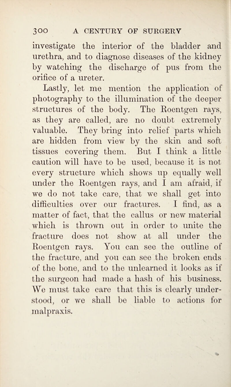 investigate the interior of the bladder and urethra, and to diagnose diseases of the kidney by watching the discharge of pus from the orifice of a ureter. Lastly, let me mention the application of photography to the illumination of the deeper structures of the body. The Roentgen rays, as they are called, are no doubt extremely valuable. They bring into relief parts which are hidden from view by the skin and soft tissues covering them. But I think a little caution will have to be used, because it is not every structure which shows up equally well under the Roentgen rays, and I am afraid, if we do not take care, that we shall get into difficulties over our fractures. I find, as a matter of fact, that the callus or new material which is thrown out in order to unite the fracture does not show at all under the Roentgen rays. You can see the outline of the fracture, and you can see the broken ends of the bone, and to the unlearned it looks as if the surgeon had made a hash of his business. O We must take care that this is clearly under¬ stood, or we shall be liable to actions for malpraxis.