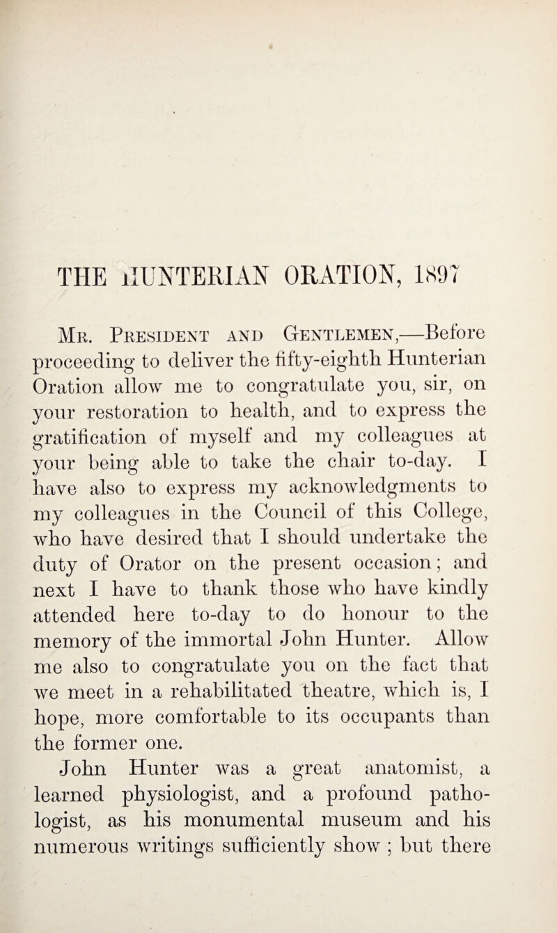 THE HUNTERIAN ORATION, 1897 Mr. President and Gentlemen,—Before proceeding to deliver the fifty-eighth Hunterian Oration allow me to congratulate you, sir, on your restoration to health, and to express the gratification of myself and my colleagues at your being able to take the chair to-day. I have also to express my acknowledgments to my colleagues in the Council of this College, who have desired that I should undertake the duty of Orator on the present occasion; and next I have to thank those who have kindly attended here to-day to do honour to the memory of the immortal John Hunter. Allow me also to congratulate you on the fact that we meet in a rehabilitated theatre, which is, 1 hope, more comfortable to its occupants than the former one. John Hunter was a great anatomist, a learned physiologist, and a profound patho¬ logist, as his monumental museum and his numerous writings sufficiently show ; but there