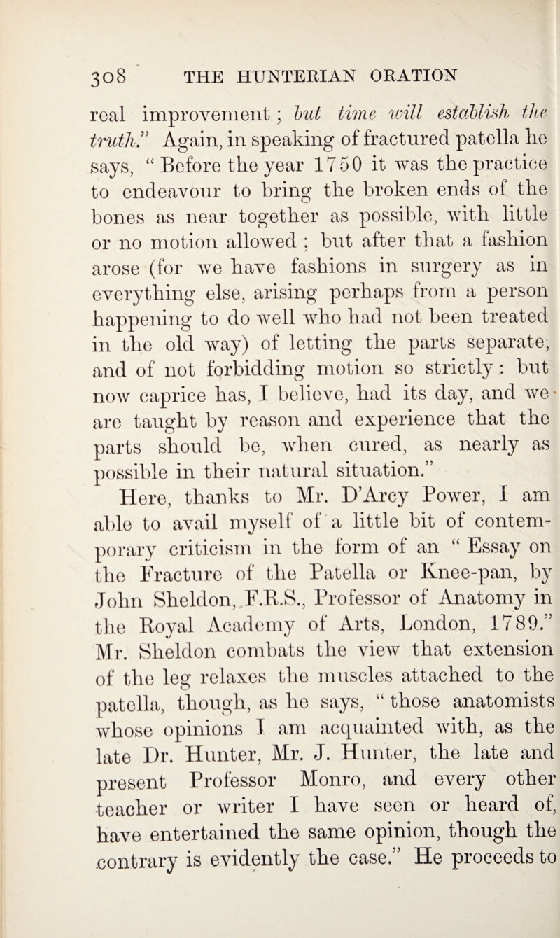 real improvement; but time will establish the truth ” Again, in speaking of fractured patella lie says, “ Before the year 1750 it was the practice to endeavour to bring the broken ends of the bones as near together as possible, with little or no motion allowed ; but after that a fashion arose (for we have fashions in surgery as in everything else, arising perhaps from a person happening to do well who had not been treated in the old way) of letting the parts separate, and of not forbidding motion so strictly : but now caprice has, I believe, had its day, and we* are taught by reason and experience that the parts should be, when cured, as nearly as possible in their natural situation.” Here, thanks to Mr. D’Arcy Power, I am able to avail myself of a little bit of contem¬ porary criticism in the form of an “ Essay on the Fracture of the Patella or Knee-pan, by John Sheldon, F.R.S., Professor of Anatomy in the Royal Academy of Arts, London, 1789.” Mr. Sheldon combats the view that extension of the leg relaxes the muscles attached to the patella, though, as he says, “ those anatomists whose opinions I am acquainted with, as the late Dr. Hunter, Mr. J. Hunter, the late and present Professor Monro, and every other teacher or writer I have seen or heard of, have entertained the same opinion, though the .contrary is evidently the case.” He proceeds to