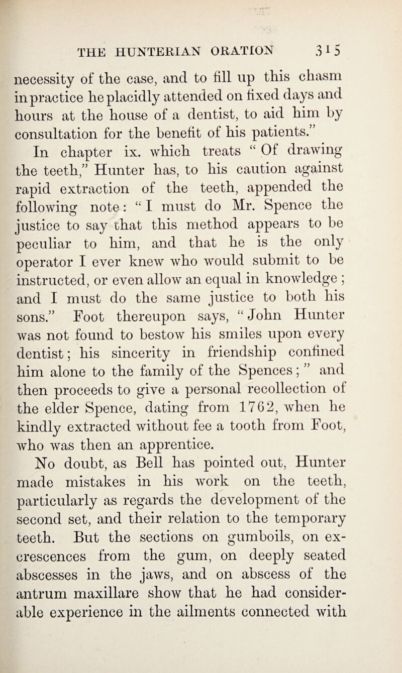 necessity of the case, and to fill up this chasm in practice he placidly attended on fixed days and hours at the house of a dentist, to aid him by consultation for the benefit of his patients. In chapter ix. which treats “ Of drawing the teeth,” Hunter has, to his caution against rapid extraction of the teeth, appended the following note: “ I must do Mr. Spence the justice to say that this method appears to be peculiar to him, and that he is the only operator I ever knew who would submit to be instructed, or even allow an equal in knowledge ; and I must do the same justice to both his sons.” Foot thereupon says, “John Hunter was not found to bestow his smiles upon every dentist; his sincerity in friendship confined him alone to the family of the Spences; ” and then proceeds to give a personal recollection of the elder Spence, dating from 17G2, when he kindly extracted without fee a tooth from Foot, who was then an apprentice. No doubt, as Bell has pointed out, Hunter made mistakes in his work on the teeth, particularly as regards the development of the second set, and their relation to the temporary teeth. But the sections on gumboils, on ex¬ crescences from the gum, on deeply seated abscesses in the jaws, and on abscess of the antrum maxillare show that he had consider¬ able experience in the ailments connected with