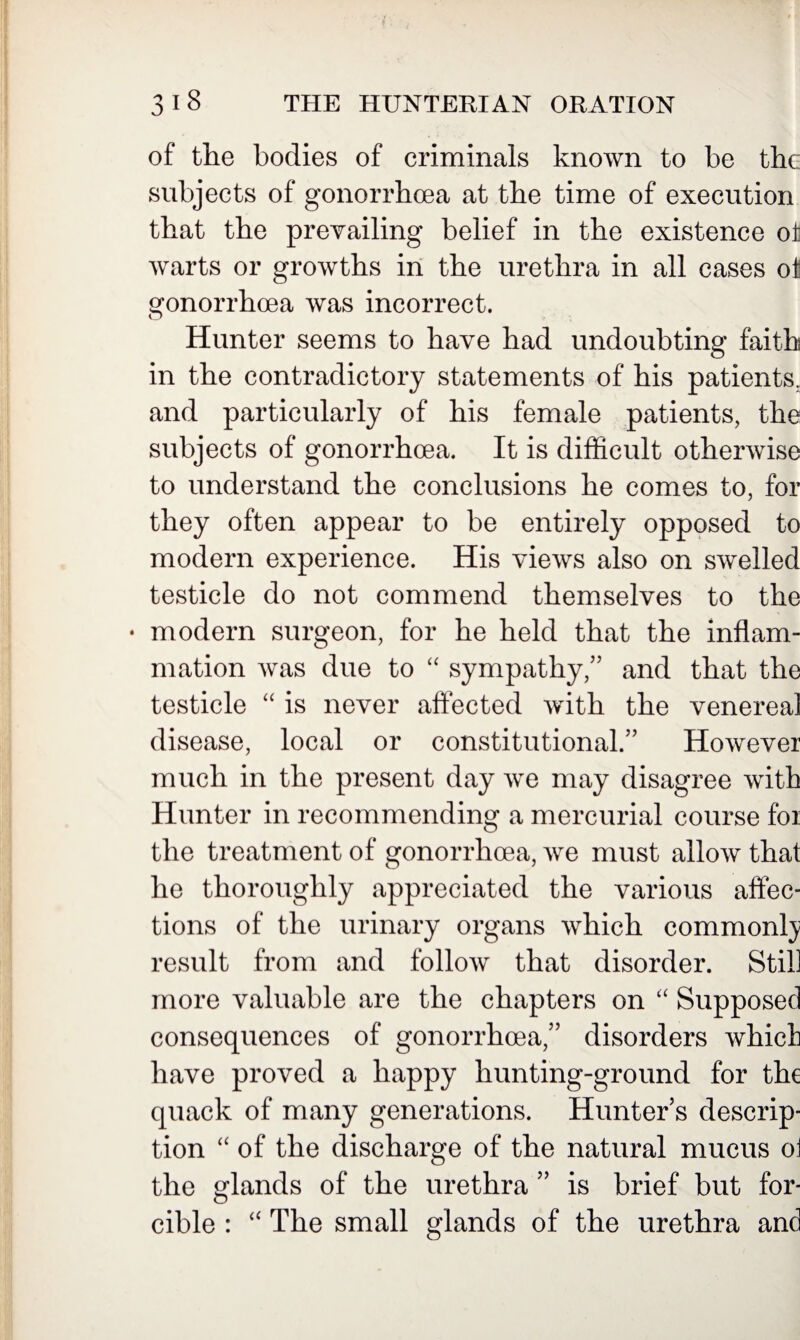 of the bodies of criminals known to be the subjects of gonorrhoea at the time of execution that the prevailing belief in the existence oi warts or growths in the urethra in all cases ot gonorrhoea was incorrect. Hunter seems to have had undoubting faith in the contradictory statements of his patients; and particularly of his female patients, the subjects of gonorrhoea. It is difficult otherwise to understand the conclusions he comes to, for they often appear to be entirely opposed to modern experience. His views also on swelled testicle do not commend themselves to the • modern surgeon, for he held that the inflam¬ mation was due to “ sympathy,” and that the testicle “ is never affected with the venereal disease, local or constitutional.” However much in the present day we may disagree with Hunter in recommending a mercurial course foi the treatment of gonorrhoea, we must allow that he thoroughly appreciated the various affec¬ tions of the urinary organs which commonly result from and follow that disorder. Still more valuable are the chapters on “ Supposed consequences of gonorrhoea,” disorders whicli have proved a happy hunting-ground for the quack of many generations. Hunter s descrip¬ tion “ of the discharge of the natural mucus oi the glands of the urethra ” is brief but for¬ cible : “ The small glands of the urethra and