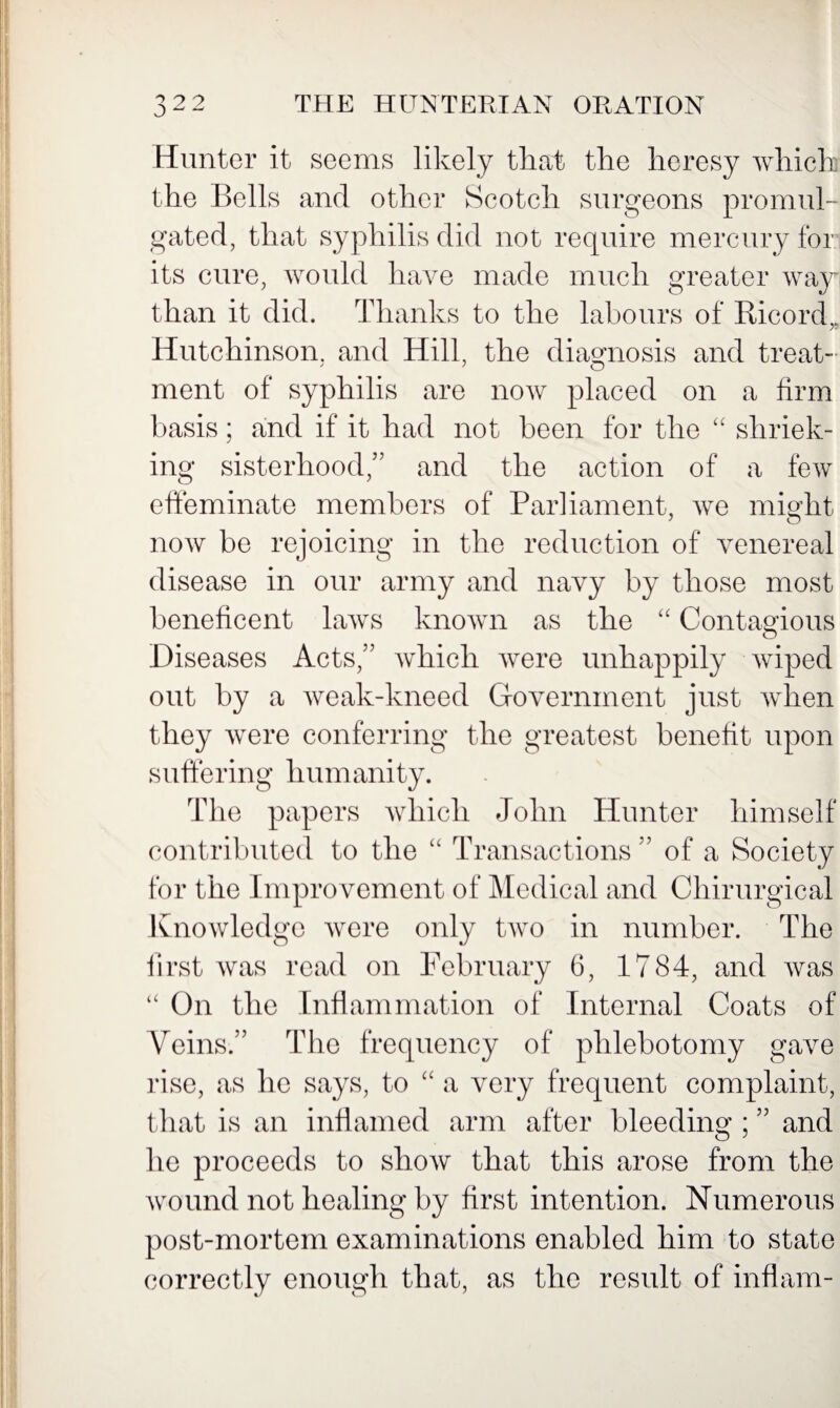 0 ^ ^ Hunter it seems likely that the heresy which the Bells and other Scotch surgeons promul¬ gated, that syphilis did not require mercury for its cure, would have made much greater way than it did. Thanks to the labours of Ricord,. Hutchinson, and Hill, the diagnosis and treat- ment of syphilis are now placed on a firm basis; and if it had not been for the “ shriek¬ ing sisterhood,” and the action of a few effeminate members of Parliament, we might now be rejoicing in the reduction of venereal disease in our army and navy by those most beneficent laws known as the “ Contagious Diseases Acts,” which were unhappily wiped out by a weak-kneed Government just when they were conferring the greatest benefit upon suffering humanity. The papers which John Hunter himself contributed to the “ Transactions ” of a Society for the Improvement of Medical and Chirurgical Knowledge were only two in number. The first was read on February 6, 1784, and was “ On the Inflammation of Internal Coats of Veins.” The frequency of phlebotomy gave rise, as he says, to “ a very frequent complaint, that is an inflamed arm after bleeding ; ” and he proceeds to show that this arose from the wound not healing by first intention. Numerous post-mortem examinations enabled him to state correctly enough that, as the result of inflam-