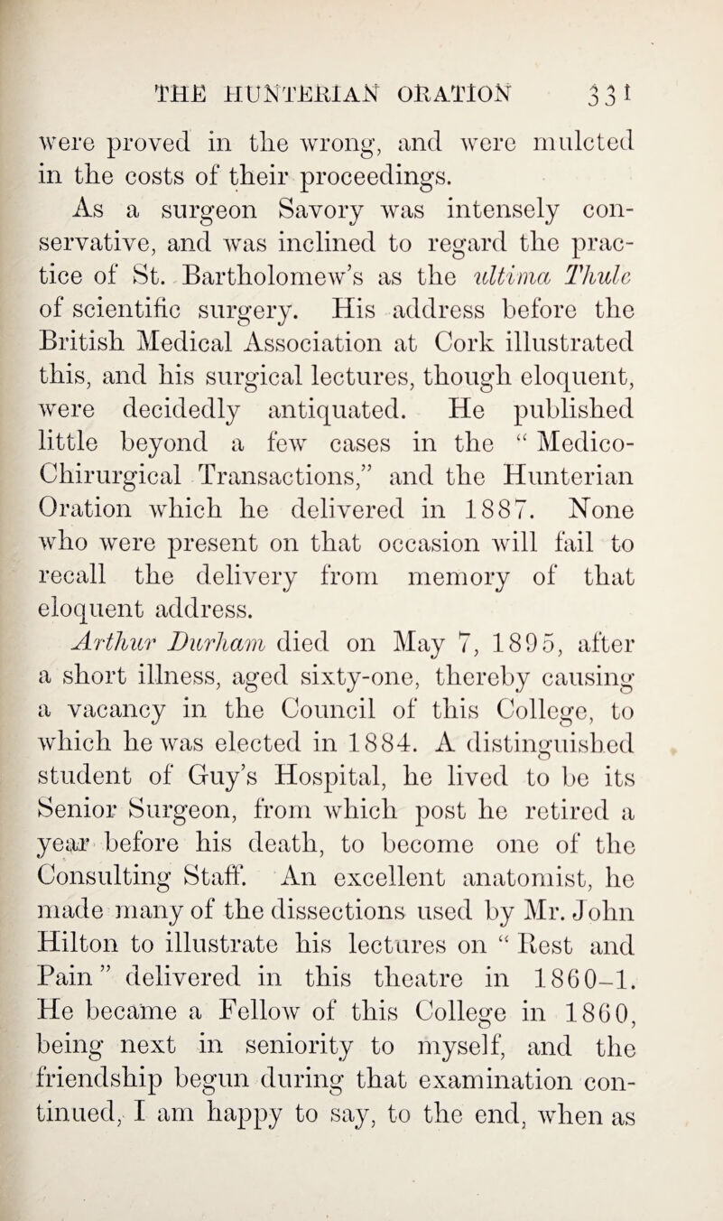 were proved in tlie wrong, and were mulcted in the costs of their proceedings. As a surgeon Savory was intensely con¬ servative, and was inclined to regard the prac¬ tice of St. Bartholomew’s as the ultima Thule of scientific surgery. His address before the British Medical Association at Cork illustrated this, and his surgical lectures, though eloquent, were decidedly antiquated. He published little beyond a few cases in the “ Medico- Chirurgical Transactions,” and the Hunterian Oration which he delivered in 1887. None who were present on that occasion will fail to recall the delivery from memory of that eloquent address. Arthur Durham died on May 7, 189 5, after a short illness, aged sixty-one, thereby causing a vacancy in the Council of this College, to which he was elected in 1884. A distinguished student of Guy’s Hospital, he lived to be its Senior Surgeon, from which post he retired a year before his death, to become one of the Consulting Staff. An excellent anatomist, he made many of the dissections used by Mr. John Hilton to illustrate his lectures on “ Rest and Pain” delivered in this theatre in 1860-1. He became a Fellow of this College in 1860, being next in seniority to myself, and the friendship begun during that examination con¬