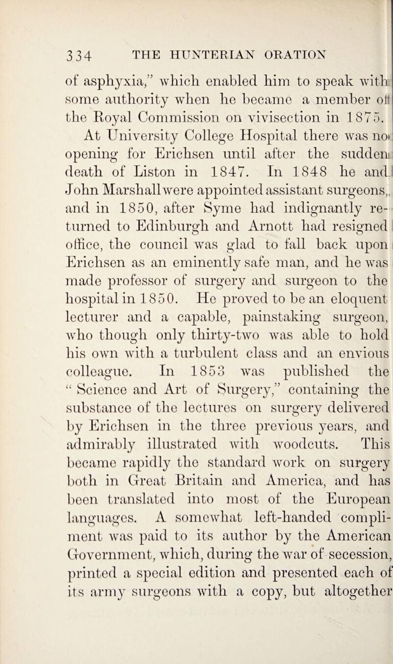 of asphyxia/’ which enabled him to speak with some authority when he became a member olt the Royal Commission on vivisection in 1875. At University College Hospital there was no* opening for Erichsen until after the sudden death of Liston in 1847. In 1848 he and John Marshall were appointed assistant surgeons,, and in 1850, after Syme had indignantly re¬ turned to Edinburgh and Arnott had resigned office, the council was glad to fall back upon Erichsen as an eminently safe man, and he was made professor of surgery and surgeon to the hospital in 1850. He proved to be an eloquent lecturer and a capable, painstaking surgeon, who though only thirty-two was able to hold his own with a turbulent class and an envious colleague. In 1853 was published the “ Science and Art of Surgery,” containing the substance of the lectures on surgery delivered by Erichsen in the three previous years, and admirably illustrated with woodcuts. This became rapidly the standard work on surgery both in Great Britain and America, and has been translated into most of the European languages. A somewhat left-handed compli¬ ment was paid to its author by the American Government, which, during the war of* secession, printed a special edition and presented each of its army surgeons with a copy, but altogether