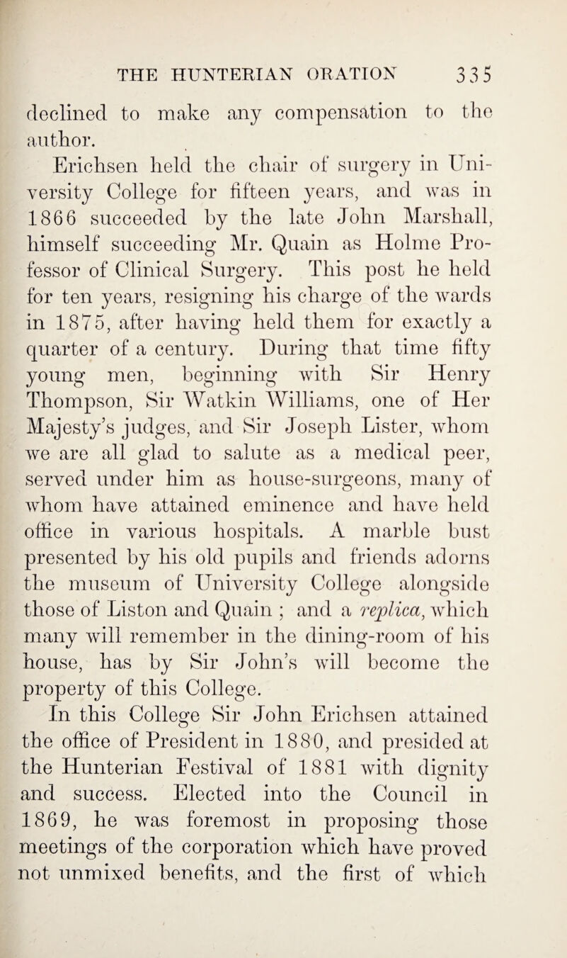 declined to make any compensation to the author. Erichsen held the chair of surgery in Uni¬ versity College for fifteen years, and was in 1866 succeeded by the late John Marshall, himself succeeding Mr. Quain as Holme Pro¬ fessor of Clinical Surgery. This post he held for ten years, resigning his charge of the wards in 1875, after having held them for exactly a quarter of a century. During that time fifty young men, beginning with Sir Henry Thompson, Sir Watkin Williams, one of Her Majesty’s judges, and Sir Joseph Lister, whom we are all glad to salute as a medical peer, served under him as house-surgeons, many of whom have attained eminence and have held office in various hospitals. A marble bust presented by his old pupils and friends adorns the museum of University College alongside those of Liston and Quain ; and a replica, which many will remember in the dining-room of his house, has by Sir John’s will become the property of this College. In this College Sir John Erichsen attained the office of President in 1880, and presided at the Hunterian Festival of 1881 with dignity and success. Elected into the Council in 1869, he was foremost in proposing those meetings of the corporation which have proved not unmixed benefits, and the first of which