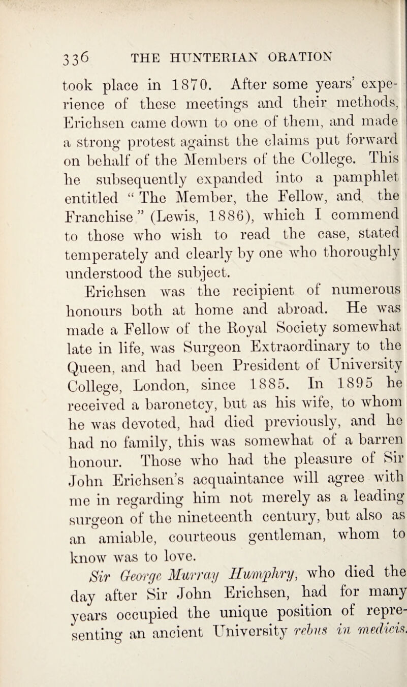 took place in 1870. After some years’ expe¬ rience of these meetings and their methods, Ericlisen came down to one of them, and made a strong protest against the claims put forward on behalf of the Members of the College. This he subsequently expanded into a pamphlet entitled “ The Member, the Fellow, and the Franchise ” (Lewis, 1886), which I commend to those who wish to read the case, stated temperately and clearly by one who thoroughly understood the subject. Ericlisen was the recipient of numerous honours both at home and abroad. He was made a Fellow of the Royal Society somewhat late in life, was Surgeon Extraordinary to the Queen, and had been President of University College, London, since 1885. In 1895 he received a baronetcy, but as his wife, to whom he was devoted, had died previously, and he had no family, this was somewhat of a barren honour. Those who had the pleasure of Sir John Ericlisen’s acquaintance will agree with me in regarding him not merely as a leading- surgeon of the nineteenth century, but also as an amiable, courteous gentleman, whom to know was to love. Sir George, Murray Humphry, who died the day after Sir John Ericlisen, had for many years occupied the unique position of repre¬ senting an ancient University rebus in medicis,