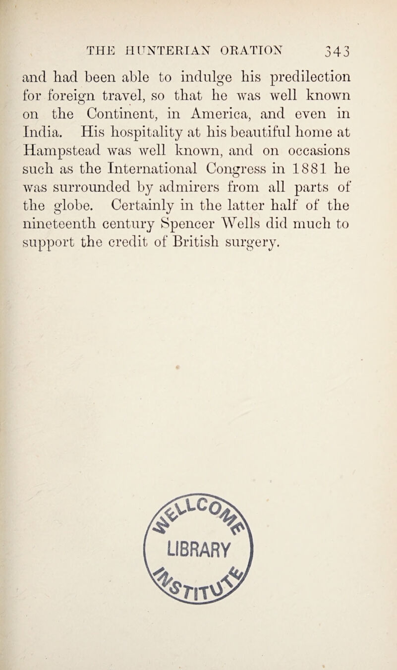 and had been able to indulge his predilection for foreign travel, so that he was well known on the Continent, in America, and even in India. His hospitality at his beautiful home at Hampstead was well known, and on occasions such as the International Congress in 1881 he was surrounded by admirers from all parts of the globe. Certainly in the latter half of the nineteenth century Spencer Wells did much to support the credit of British surgery.