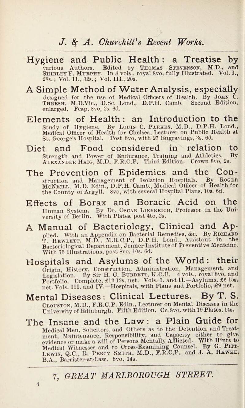 Hygiene and Public Health: a Treatise by various Authors. Edited by Thomas Stevenson, M.D., and Shirley F. Murphy. In 3 vols., royal 8vo, fully Illustrated. Vol. I., 28s.; Vol. II., 32s.; Vol. III., 20s. A Simple Method of Water Analysis, especially designed for the use of Medical Officers of Health. By John C. Thresh, M.D.Vic., D.Sc. Lond., D.P.H. Camb. Second Edition, enlarged. Fcap. 8vo, 2s. 6d. Elements of Health : an Introduction to the Study of Hygiene. By Louis C. Parkes, M.D., D.P.H. Lond., Medical Officer of Health for Chelsea, Lecturer on Public Health at St. George’s Hospital. Post 8vo, with 27 Engravings, 3s. 6d. Diet and Food considered in relation to Strength and Power of Endurance, Training and Athletics. By Alexander Haig, M.D., F.R.C.P. Third Edition. Crown 8vo, 2s. The Prevention of Epidemics and the Con¬ struction and Management of Isolation Hospitals. By Roger McNeill, M.D. Edim, D.P.H. Camb., Medical Officer of Health for the County of Argyll. 8vo, with several Hospital Plans, 10s. 6d. Effects of Borax and Boracic Acid on the Human System. By Dr. Oscar Liebreich, Professor in the Uni¬ versity of Berlin. With Plates, post 4to, 2s. A Manual of Bacteriology, Clinical and Ap¬ plied. With an Appendix on Bacterial Remedies, &c. By Richard T. Hewlett, M.D., M.R.C.P., D.P.H. Lond., Assistant in the Bacteriological Department, Jenner Institute of Preventive Medicine. With 75 Illustrations, post 8vo, 10s. 6d. Hospitals and Asylums of the World: their Origin, History, Construction, Administration, Management, and Legislation. By Sir H. C. Burdett, K.C.B. 4 vols., royal 8vo, and Portfolio. Complete, £12 12s. net. Vols. I. and II.—Asylums, £6 15s. net. Vols. III. and IV.—Hospitals, with Plans and Portfolio, £9 net. Mental Diseases: Clinical Lectures. By T. S. Clouston, M.D., F.R.C.P. Edin., Lecturer on Mental Diseases in the University of Edinburgh. Fifth Edition. Cr. 8vo, with 19 Plates, 14s. The Insane and the Law : a Plain Guide for Medical Men, Solicitors, and Others as to the Detention and Treat¬ ment, Maintenance, Responsibility, and Capacity either to give evidence or make a will of Persons Mentally Afflicted. With Hints to Medical Witnesses and to Cross-Examining Counsel. By G. Pitt- Lewis, Q.C., R. Percy Smith, M.D., F.R.C.P. and J. A. Hawke, B.A., Barrister-at-Law. 8vo, 14s.