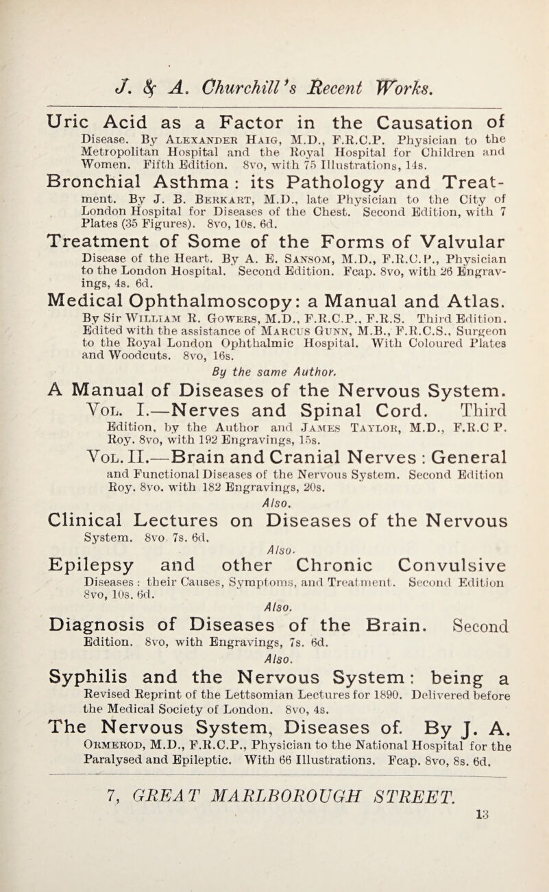 U ric Acid as a Pactor in the Causation of Disease. By Alexander Haig, M.D., F.R.C.P. Physician to the Metropolitan Hospital and the Royal Hospital for Children and Women. Fifth Edition. 8vo, with 75 Illustrations, 14s. Bronchial Asthma : its Pathology and Treat¬ ment. By J. B. Berkart, M.D., late Physician to the City of London Hospital for Diseases of the Chest. Second Edition, with 7 Plates (35 Figures). 8vo, 10s. 6d. Treatment of Some of the Forms of Valvular Disease of the Heart. By A. E. Sansom, M.D., F.R.C.P., Physician to the London Hospital. Second Edition. Fcap. 8vo, with 26 Engrav¬ ings, 4s. 6d. Medical Ophthalmoscopy: a Manual and Atlas. By Sir William R. Gowers, M.D., F.R.C.P., F.R.S. Third Edition. Edited with the assistance of Marcus Gunn, M.B., F.R.C.S., Surgeon to the Royal London Ophthalmic Hospital. With Coloured Plates and Woodcuts. 8vo, 16s. By the same Author. A Manual of Diseases of the Nervous System. Vol. I.—Nerves and Spinal Cord. Third Edition, by the Author and James Taylor, M.D., F.R.C P. Roy. 8vo, with 192 Engravings, 15s. Vol. II.—Brain and Cranial Nerves : General and Functional Diseases of the Nervous System. Second Edition Roy. 8vo. with 182 Engravings, 20s. A Iso. Clinical Lectures on Diseases of the Nervous System. 8vo 7s. 6d. Also. Epilepsy and other Chronic Convulsive Diseases : their Causes, Symptoms, and Treatment. Second Edition 8vo, IDs. 6d. Also. Diagnosis of Diseases of the Brain. Second Edition. 8vo, with Engravings, 7s. 6d. Also. Syphilis and the Nervous System: being a Revised Reprint of the Lettsomian Lectures for 1890. Delivered before the Medical Society of London. 8vo, 4s. The Nervous System, Diseases of. By J. A. Ormerod, M.D., F.R.C.P., Physician to the National Hospital for the Paralysed and Epileptic. With 66 Illustrations. Fcap. 8vo, 8s. 6d. 7, GREAT MARLBOROUGH STREET.