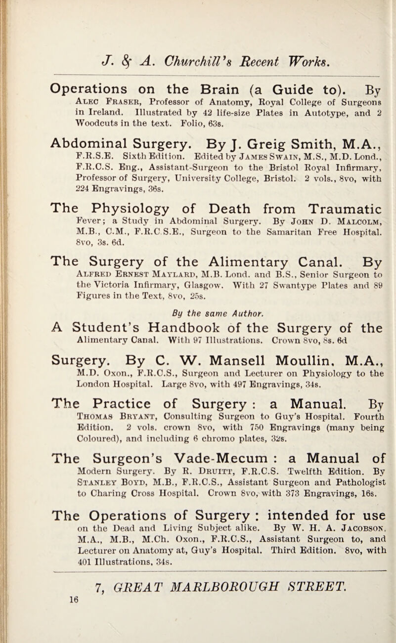 Operations on the Brain (a Guide to). By Alec Fraser, Professor of Anatomy, Royal College of Surgeons in Ireland. Illustrated by 42 life-size Plates in Autotype, and 2 Woodcuts in the text. Folio, 63s. Abdominal Surgery. By J. Greig Smith, M.A., F.R.S.E. Sixth Edition. Edited by James Swain, M.S., M.D. Lend., F.R.C.S. Eng., Assistant-Surgeon to the Bristol Royal Infirmary, Professor of Surgery, University College, Bristol. 2 vols., 8vo, with 224 Engravings, 36s. The Physiology of Death from Traumatic Fever; a Study in Abdominal Surgery. By John D. Malcolm, M.B., C.M., F.R.C S.E., Surgeon to the Samaritan Free Hospital. 8vo, 3s. 6d. The Surgery of the Alimentary Canal. By Alfred Ernest Maylard, M.B. Lond. and B.S., Senior Surgeon to the Victoria Infirmary, Glasgow. With 27 Swantype Plates and 89 Figures in the Text, 8vo, 25s. By the same Author. A Student’s Handbook of the Surgery of the Alimentary Canal. With 97 Illustrations. Crown 8vo, 8s. 6d Surgery. By C. W. Mansell Moullin. M.A., M.D. Oxon., F.R.C.S., Surgeon and Lecturer on Physiology to the London Hospital. Large 8vo, with 497 Engravings, 34s. The Practice of Surgery : a Manual. By Thomas Bryant, Consulting Surgeon to Guy’s Hospital. Fourth Edition. 2 vols. crown 8vo, with 750 Engravings (many being Coloured), and including 6 chromo plates, 32s. The Surgeon’s Vade-Mecum : a Manual of Modern Surgery. By R. Druitt, F.R.C.S. Twelfth Edition. By Stanley Boyd, M.B., F.R.C.S., Assistant Surgeon and Pathologist to Charing Cross Hospital. Crown 8vo, with 373 Engravings, 16s. The Operations of Surgery : intended for use on the Dead and Living Subject alike. By W. H. A. Jacobson, M.A., M.B., M.Ch. Oxon., F.R.C.S., Assistant Surgeon to, and Lecturer on Anatomy at, Guy’s Hospital. Third Edition. 8vo, with 401 Illustrations, 34s.