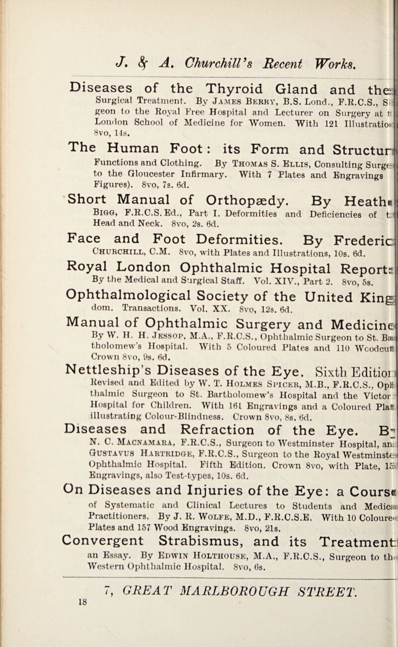 Diseases of the Thyroid Giand and the Surgical Treatment. By James Berry, B.S. Bond., F.R.C.S., S geon to the Royal Free Hospital and Lecturer on Surgery at ti London School of Medicine for Women. With 121 Illustration 8vo, 14s. The Human Foot: its Form and Structur Functions and Clothing. By Thomas S. Ellis, Consulting Surge to the Gloucester Infirmary. With 7 Plates and Engravings Figures). 8vo, 7s. 6d. Short Manual of Orthopaedy. By Heath* Bigg, F.R.C.S.Ed., Part I. Deformities and Deficiencies of t Head and Neck. 8vo, 2s. 6d. Face and Foot Deformities. By Frederic Churchill, C.M. 8vo, with Plates and Illustrations, 10s. 6d. Royal London Ophthalmic Hospital Reports By the Medical and Surgical Staff. Vol. XIV., Part 2. 8vo, 5s. Ophthalmological Society of the United King dom. Transactions. Vol. XX. 8vo, 12s. 6d. Manual of Ophthalmic Surgery and Medicine By W. H. H. Jessop, M.A., F.R.C.S., Ophthalmic Surgeon to St, Ba tholomew’s Hospital. With 5 Coloured Plates and 110 Wcodcul? Crown 8vo, 9s. 6d. Nettleship’s Diseases of the Eye. Sixth Edition Revised and Edited by W. T. Holmes Spicer, M.B., F.R.C.S., OpH thalmic Surgeon to St. Bartholomew's Hospital and the Victor Hospital for Children. With 161 Engravings and a Coloured Plat? illustrating Colour-Blindness. Crown 8vo, 8s. 6d. Diseases and Refraction of the Eye. Eh N. C. Macnamara, F.R.C.S., Surgeon to Westminster Hospital, an: Gustavus Hartridge, F.R.C.S., Surgeon to the Royal Westminster Ophthalmic Hospital. Fifth Edition. Crown 8vo, with Plate, 15 Engravings, also Test-types, 10s. 6d. On Diseases and Injuries of the Eye: a Coursee of Systematic and Clinical Lectures to Students and Medics* Practitioners. By J. R. Wolfe, M.D., F.R.C.S.E. With 10 Colours Plates and 157 Wood Engravings. 8vo, 21s. Convergent Strabismus, and its Treatment: an Essay. By Edwin Holthouse, M.A., F.R.C.S., Surgeon to th Western Ophthalmic Hospital. 8vo, 6s.