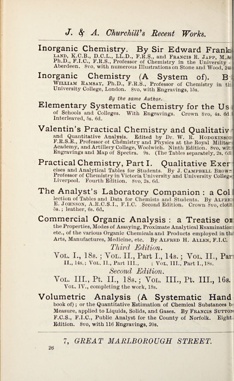 Inorganic Chemistry. By Sir Edward Frank I.and, K.C.B., D.C.L., LL.D., F.R.S., and Francis R. Japp, M.A Ph.D., F.I.C., F.R.S., Professor of Chemistry in the University < Aberdeen. 8vo, with numerous Illustrations on Stone and Wood, 24 Inorganic Chemistry (A System of). B. William Ramsay, Ph.D., F.R.S., Professor of Chemistry in tit University College, London. 8vo, with Engravings, 15s. By the same Author. Elementary Systematic Chemistry for the Us of Schools and Colleges. With Engravings. Crown 8vo, 4s. 6d Interleaved, 5s. 6d. Valentin’s Practical Chemistry and Qualitativ and Quantitative Analysis. Edited by Dr. W. R. Hodgkinsoe F.R.S.E., Professor of Chemistry and Physics at the Royal Militar Academy, and Artillery College, Woolwich. Ninth Edition. 8vo, wit Engravings and Map of Spectra. 9s. (The Tables separately, 2s. 6dl Practical Chemistry, Parti. Qualitative Exer cises and Analytical Tables for Students. By J. Campbell Browi? Professor of Chemistry in Victoria University and University Collegf Liverpool. Fourth Edition. 8vo, 2s. 6d. The Analyst’s Laboratory Companion : a Col lection of Tables and Data for Chemists and Students. By Alfre: E. Johnson, A.R.C.S.I., F.I.C. Second Edition. Crown 8vo, clotlt 5s.; leather, 6s. 6d. Commercial Organic Analysis : a Treatise os the Properties, Modes of Assaying, Proximate Analytical Examination etc., of the various Organic Chemicals and Products employed in th. Arts, Manufactures, Medicine, etc. By Alfred H. Allen, F.I.C. Third Edition. Vol. I., 18s. ; Vol. II., Part I., 14s.; Vol. II., Par II., 14s.; Vol. II., Part III., ; Vol. III., Part I., 18s. Second Edition. Vol. IIP, Pt. II., 18s.; Vol. III., Pt. III., 16s. Vol. IV., completing the work, 18s. Volumetric Analysis (A Systematic Hand book of); or the Quantitative Estimation of Chemical Substances b» Measure, applied to Liquids, Solids, and Gases. By Francis Sutton F. C.S., F.I.C., Public Analyst for the County of Norfolk. Eight Edition. 8vo, with 116 Engravings, 20s.