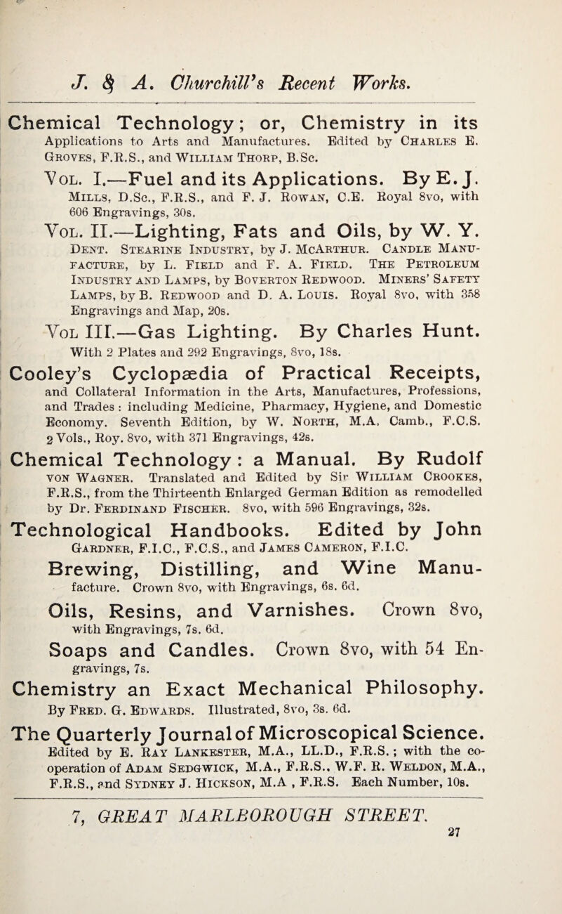 Chemical Technology; or, Chemistry in its Applications to Arts and Manufactures. Edited by Charles E. Groves, F.R.S., and William Thorp, B.Sc. Vol. I.—-Fuel and its Applications. ByE.J. Mills, D.Sc., F.R.S., and F. J. Rowan, C.E. Royal 8vo, with 606 Engravings, 30s. Vol. II.—Lighting, Fats and Oils, by W. Y. Dent. Stearine Industry, by J. McArthur. Candle Manu¬ facture, by L. Field and F. A. Field. The Petroleum Industry and Lamps, by Boverton Redwood. Miners’ Safety Lamps, by B. Redwtood and D. A. Louis. Royal 8vo, with 358 Engravings and Map, 20s. Yol III.—Gas Lighting. By Charles Hunt. With 2 Plates and 292 Engravings, 8vo, 18s. Cooley’s Cyclopaedia of Practical Receipts, and Collateral Information in the Arts, Manufactures, Professions, and Trades : including Medicine, Pharmacy, Hygiene, and Domestic Economy. Seventh Edition, by W. North, M.A, Camb., F.C.S. 2 Vols., Roy. 8vo, with 371 Engravings, 42s. Chemical Technology : a Manual. By Rudolf von Wagner. Translated and Edited by Sir William Crookes, F.R.S., from the Thirteenth Enlarged German Edition as remodelled by Dr. Ferdinand Fischer. 8vo, with 596 Engravings, 32s. Technological Handbooks. Edited by John Gardner, F.I.C., F.C.S., and James Cameron, F.I.C. Brewing, Distilling, and Wine Manu¬ facture. Crown 8vo, with Engravings, 6s. 6d. Oils, Resins, and Varnishes. Crown 8vo, with Engravings, 7s. 6d. Soaps and Candles. Crown 8vo, with 54 En¬ gravings, 7s. Chemistry an Exact Mechanical Philosophy. By Fred. G. Edwtards. Illustrated, 8vo, 3s. 6d. The Quarterly Journal of Microscopical Science. Edited by E. Ray Lankester, M.A., LL.D., F.R.S.; with the co¬ operation of Adam Sedgwick, M.A., F.R.S.. W.F. R. Weldon, M.A., F.R.S., and Sydney J. Hickson, M.A , F.R.S. Each Number, 10s. 7, GREAT MARLBOROUGH STREET,