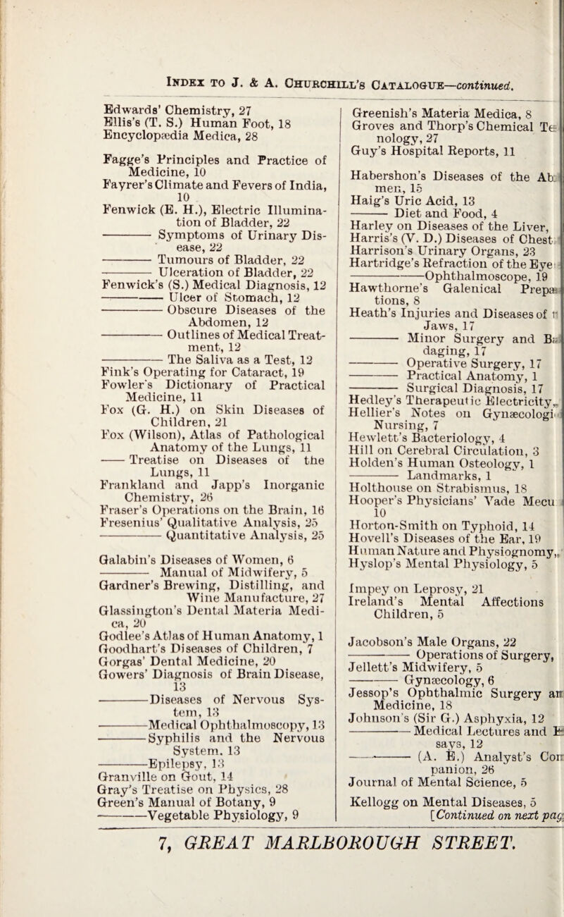 Edwards’ Chemistry, 27 Ellis’s (T. S.) Human Foot, 18 Encyclopaedia Medica, 28 Fagge’s Principles and Practice of Medicine, 10 Fayrer’s Climate and Fevers of India, 10 Fenwick (E. H.), Electric Illumina¬ tion of Bladder, 22 - Symptoms of Urinary Dis¬ ease, 22 -- Tumours of Bladder, 22 -- Ulceration of Bladder, 22 Fenwick’s (S.) Medical Diagnosis, 12 -Ulcer of Stomach, 12 -Obscure Diseases of the Abdomen, 12 -Outlines of Medical Treat¬ ment, 12 -The Saliva as a Test, 12 Fink’s Operating for Cataract, 19 Fowler's Dictionary of Practical Medicine, 11 Fox (G. H.) on Skin Diseases of Children, 21 Fox (Wilson), Atlas of Pathological Anatomy of the Lungs, 11 ■-Treatise on Diseases of the Lungs, 11 Frankland and Japp’s Inorganic Chemistry, 26 Fraser’s Operations on the Brain, 16 Fresenius’ Qualitative Analysis, 25 -Quantitative Analysis, 25 Galabin’s Diseases of Women, 6 - Manual of Midwifery, 5 Gardner’s Brewing, Distilling, and Wine Manufacture, 27 Glassington’s Dental Materia Medi¬ ca, 20 Godlee’s Atlas of Human Anatomy, 1 Goodhart’s Diseases of Children, 7 Gorgas’ Dental Medicine, 20 Gowers’ Diagnosis of Brain Disease, 13 -Diseases of Nervous Sys¬ tem, 13 •-Medical Ophthalmoscopy, 13 -Syphilis and the Nervous System. 13 -Epilepsy, 13 Granville on Gout, 14 Gray’s Treatise on Physics, 28 Green’s Manual of Botany, 9 --Vegetable Physiology, 9 Greenish’s Materia Medica, 8 Groves and Thorp’s Chemical Te nology, 27 Guy’s Hospital Reports, 11 Habershon’s Diseases of the Ab: men, 15 Haig’s Uric Acid, 13 - Diet and Food, 4 Harley on Diseases of the Liver, Harris’s (V. D.) Diseases of Chest Harrison’s Urinary Organs, 23 Hartridge’s Refraction of the Eye -Ophthalmoscope, 19 Hawthorne’s Galenical Prepa tions, 8 Heath’s Injuries and Diseases of r Jaws, 17 - Minor Surgery and Bi¬ daging, 17 -Operative Surgery, 17 -Practical Anatomy, 1 - Surgical Diagnosis, 17 Hedley's Therapeutic Electricity,. Hellier's Notes on Gynaecology <j Nursing, 7 Hewlett’s Bacteriology, 4 Hill on Cerebral Circulation, 3 Holden’s Human Osteology, 1 - Landmarks, 1 Holthouse on Strabismus, 18 Hooper’s Physicians’ Vade Mecu 10 Horton-Smith on Typhoid, 14 Hovell’s Diseases of the Ear, 19 Human Nature and Physiognomy,, Hyslop’s Mental Physiology, 5 Impey on Leprosy, 21 Ireland’s Mental Affections Children, 5 Jacobson’s Male Organs, 22 -Operations of Surgery, Jellett’s Midwifery, 5 -Gynsecology, 6 Jessop’s Ophthalmic Surgery air Medicine, 18 Johnson s (Sir G.) Asphyxia, 12 -Medical Lectures and T: says, 12 -- (A. E.) Analyst’s Com¬ panion, 26 Journal of Mental Science, 5 Kellogg on Mental Diseases, 5 [Continued on next pay.