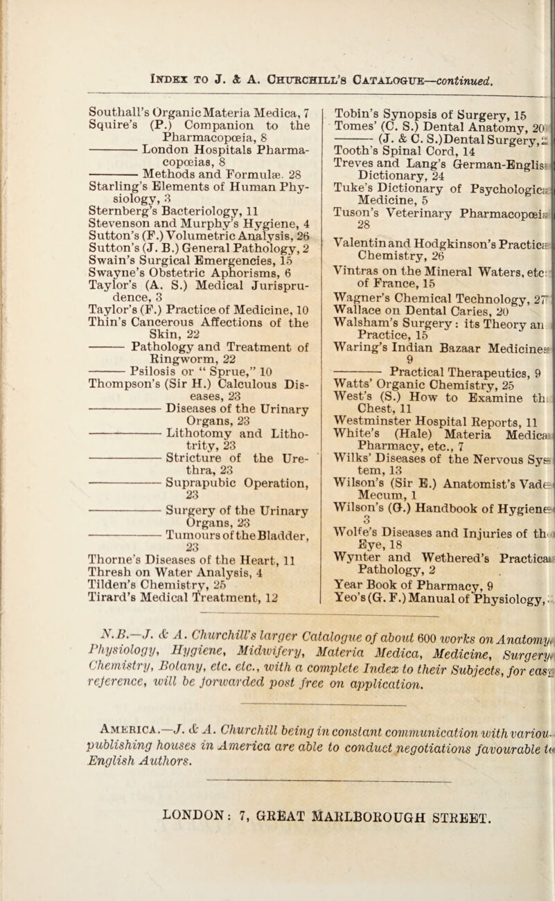 Southall’s Organic Materia Medica, 7 Squire’s (P.) Companion to the Pharmacopoeia, 8 -London Hospitals Pharma¬ copoeias, 8 --Methods and Formulae. 28 Starling’s Elements of Human Phy¬ siology, 3 Sternberg’s Bacteriology, 11 Stevenson and Murphy s Hygiene, 4 Sutton’s (F.) Volumetric Analysis, 26 Sutton’s (J. B.) General Pathology, 2 Swain’s Surgical Emergencies, 15 Swayne’s Obstetric Aphorisms, 6 Taylor’s (A. S.) Medical Jurispru¬ dence, 3 Taylor’s (F.) Practice of Medicine, 10 Thin’s Cancerous Affections of the Skin, 22 - Pathology and Treatment of Ringworm, 22 -Psilosis or “ Sprue,” 10 Thompson’s (Sir H.) Calculous Dis¬ eases, 23 -Diseases of the Urinary Organs, 23 -Lithotomy and Litho- trity, 23 -Stricture of the Ure¬ thra, 23 -Suprapubic Operation, 23 -Surgery of the Urinary Organs, 23 -Tumours of the Bladder, 23 Thorne’s Diseases of the Heart, 11 Thresh on Water Analysis, 4 Tilden’s Chemistry, 25 Tirard’s Medical Treatment, 12 Tobin’s Synopsis of Surgery, 15 Tomes’ (C. S.) Dental Anatomy, 20 - (J. & C. S.)Dental Surgery,£ Tooth’s Spinal Cord, 14 Treves and Lang’s German-Englis? Dictionary, 24 Tuke’s Dictionary of Psyehologic;- Medicine, 5 Tuson’s Veterinary Pharmacopoeia 28 Valentin and Hodgkinson’s Practice Chemistry, 26 Vintras on the Mineral Waters, etc of France, 15 Wagner’s Chemical Technology, 27 Wallace on Dental Caries, 20 Walsham’s Surgery: its Theory an Practice, 15 Waring’s Indian Bazaar Medicines 9 -Practical Therapeutics, 9 Watts’ Organic Chemistry, 25 West’s (S.) How to Examine th. Chest, 11 Westminster Hospital Reports, 11 White’s (Hale) Materia Medica; Pharmacy, etc., 7 Wilks’ Diseases of the Nervous Sye tern, 13 Wilson’s (Sir E.) Anatomist’s Vade Mecum, 1 Wilson’s (G.) Handbook of Hygienei 3 Wolfe’s Diseases and Injuries of th' Eye, 18 Wynter and Wethered’s Practical Pathology, 2 Year Book of Pharmacy, 9 Yeo’s (G. F.) Manual of Physiology,. . B. J. (0 A. Chur chill s larger Catalogue of about 600 works on Anatomy, Physiology, Hygiene, Midwifery, Materia Medica, Medicine, Surgery, ( hemistry, Botany, etc. etc., with a complete Index to their Subjects, for eas\ reference, will be forwarded post free on application. America. J. A A. Churchill being in constant communication withvariou. publishing houses in America are able to conduct negotiations favourable ta English Authors.