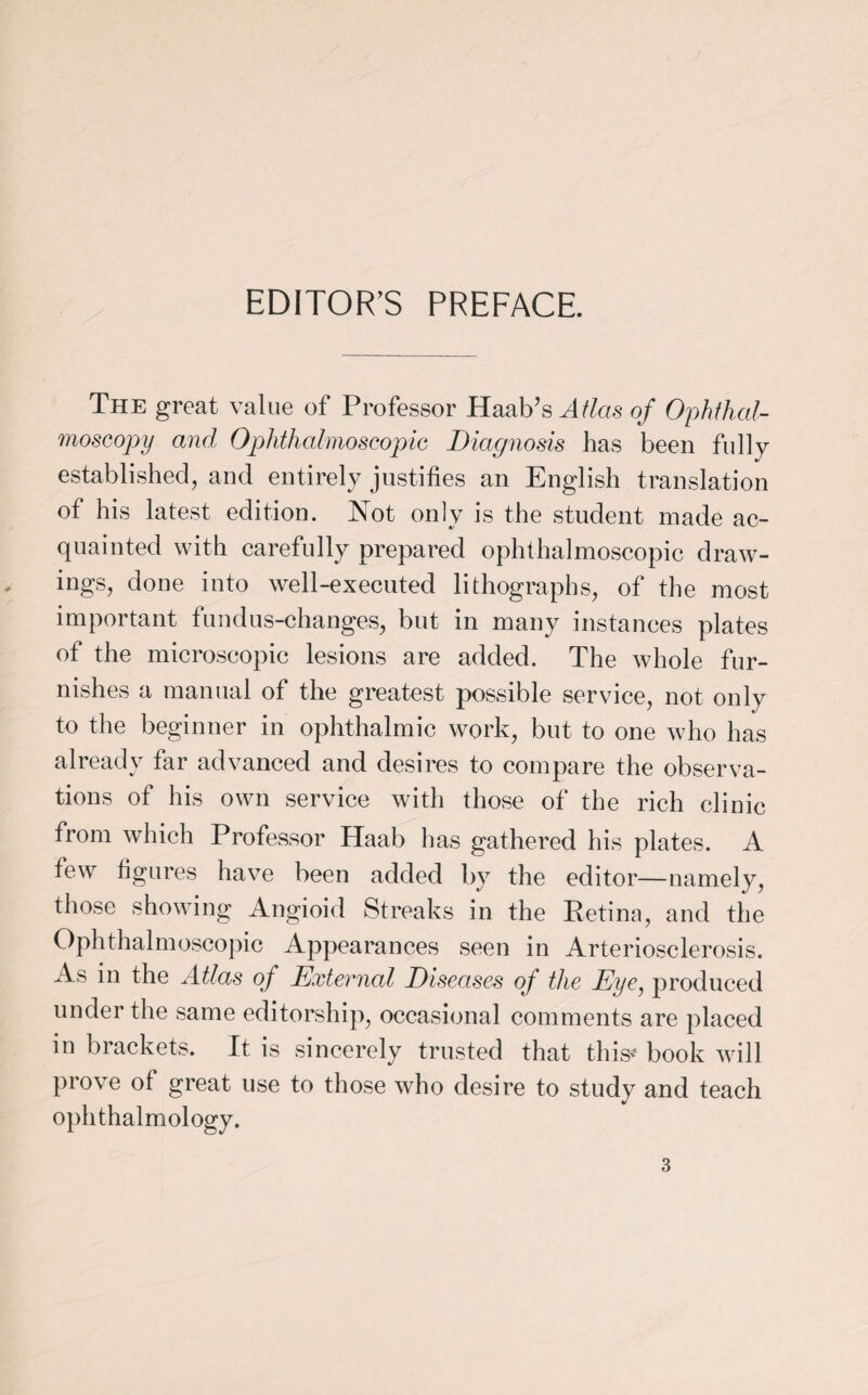EDITOR’S PREFACE. The great value of Professor Haab’s Atlas of Ophthal¬ moscopy and Ophthalmoscopic Diagnosis has been fully established, and entirely justifies an English translation of his latest edition. Not only is the student made ac¬ quainted with carefully prepared ophthalmoscopic draw¬ ings, done into well-executed lithographs, of the most important fundus-changes, but in many instances plates of the microscopic lesions are added. The whole fur¬ nishes a manual of the greatest possible service, not only to the beginner in ophthalmic work, but to one who has already far advanced and desires to compare the observa¬ tions of his own service with those of the rich clinic from which Professor Haab has gathered his plates. A few figures have been added by the editor—namely, those showing Angioid Streaks in the Retinn, and the Ophthalmoscopic Appearances seen in Arteriosclerosis. As in the Atlas of External Diseases of the Eye, produced under the same editorship, occasional comments are placed m brackets. It is sincerely trusted that this* book will prove of great use to those who desire to study and teach ophthalmology.