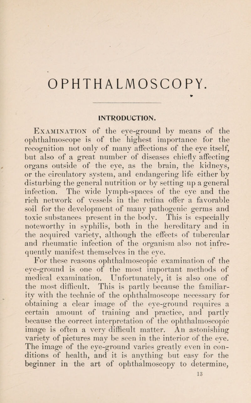 OPHTHALMOSCOPY. INTRODUCTION. Examination of the eye-ground by means of the ophthalmoscope is of the highest importance for the recognition not only of many affections of the eye itself, but also of a great number of diseases chiefly affecting organs outside of the eye, as the brain, the kidneys, or the circulatory system, and endangering life either by disturbing the general nutrition or by setting up a general infection. The wide lymph-spaces of the eye and the rich network of vessels in the retina offer a favorable soil for the development of many pathogenic germs and toxic, substances present in the body. This is especially noteworthy in syphilis, both in the hereditary and in the acquired variety, although the effects of tubercular and rheumatic infection of the organism also not infre¬ quently manifest themselves in the eye. For these reasons ophthalmoscopic examination of the eye-ground is one of the most important methods of medical examination. Unfortunately, it is also one of the most difficult. This is partly because the familiar¬ ity with the technic of the ophthalmoscope necessary for obtaining a clear image of the eye-ground requires a certain amount of training and practice, and partly because the correct interpretation of the ophthalmoscopic image is often a very difficult matter. An astonishing variety of pictures may be seen in the interior of the eye. The image of the eye-ground varies greatly even in con¬ ditions of health, and it is anything but easy for the beginner in the art of ophthalmoscopy to determine,