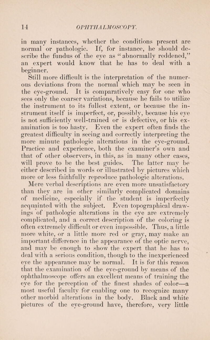 in many instances, whether the conditions present are normal or pathologic. If, for instance, he should de¬ scribe the fundus of the eye as “ abnormally reddened/’ an expert would know that he has to deal with a beginner. Still more difficult is the interpretation of the numer¬ ous deviations from the normal which may be seen in the eye-ground. It is comparatively easy for one who sees only the coarser variations, because he fails to utilize the instrument to its fullest extent, or because the in¬ strument itself is imperfect, or, possibly, because his eye is not sufficiently well-trained or is defective, or his ex¬ amination is too hasty. Even the expert often finds the greatest difficulty in seeing and correctly interpreting the more minute pathologic alterations in the eye-ground. Practice and experience, both the examiner’s own and that of other observers, in this, as in many other cases, will prove to be the best guides. The latter may be either described in words or illustrated by pictures which more or less faithfully reproduce pathologic alterations. Mere verbal descriptions are even more unsatisfactory than they are in other similarly complicated domains of medicine, especially if the student is imperfectly acquainted with the subject. Even topographical draw¬ ings of pathologic alterations in the eye are extremely complicated, and a correct description of the coloring is often extremely difficult or even impossible. Thus, a little more white, or a little more red or gray, may make an important difference in the appearance of the optic nerve, and may be enough to show the expert that he has to deal with a serious condition, though to the inexperienced eye the appearance may be normal. It is for this reason that the examination of the eye-ground by means of the ophthalmoscope offers an excellent means of training the eye for the perception of the finest shades of color—a most useful faculty for enabling one to recognize many other morbid alterations in the body. Black and white pictures of the eye-ground have, therefore, very little