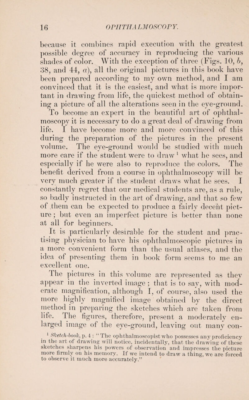 because it combines rapid execution with the greatest possible degree of accuracy in reproducing the various shades of color. With the exception of three (Figs. 10, b, 38, and 44, a), all the original pictures in this book have been prepared according to my own method, and I am convinced that it is the easiest, and what is more impor¬ tant in drawing from life, the quickest method of obtain¬ ing a picture of all the alterations seen in the eye-ground. To become an expert in the beautiful art of ophthal¬ moscopy it is necessary to do a great deal of drawing from life. I have become more and more convinced of this during the preparation of the pictures in the present volume. The eye-ground would be studied with much more care if the student were to draw 1 what he sees, and especially if he were also to reproduce the colors. The benefit derived from a course in ophthalmoscopy will be very much greater if the student draws what he sees. I constantly regret that our medical students are, as a rule, so badly instructed in the art of drawing, and that so few of them can be expected to produce a fairly decent pict¬ ure; but even an imperfect picture is better than none at all for beginners. It is particularly desirable for the student and prac¬ tising physician to have his ophthalmoscopic pictures in a more convenient form than the usual atlases, and the idea of presenting them in book form seems to me an excellent one. The pictures in this volume are represented as they appear in the inverted image ; that is to sav, with mod¬ erate magnification, although I, of course, also used the more highly magnified image obtained by the direct method in preparing the sketches which are taken from life. The figures, therefore, present a moderately en¬ larged image of the eye-ground, leaving out many con- 1 Sketch-boolc, p. 4 : “ The ophthalmoscopist who possesses any proficiency in the art of drawing will notice, incidentally, that the drawing of these sketches sharpens his powers of observation and impresses the picture more firmly on his memory. If we intend to draw a thing, we are forced to observe it much more accurately.”