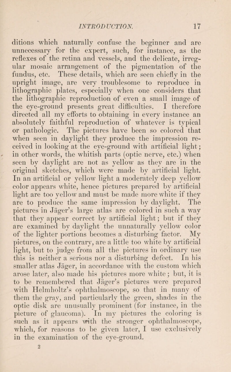 ditions which naturally confuse the beginner and are unnecessary for the expert, such, for instance, as the reflexes of the retina and vessels, and the delicate, irreg¬ ular mosaic arrangement of the pigmentation of the fundus, etc. These details, which are seen chiefly in the upright image, are very troublesome to reproduce in lithographic plates, especially when one considers that the lithographic reproduction of even a small image of the eye-ground presents great difficulties. I therefore directed all my efforts to obtaining in every instance an absolutely faithful reproduction of whatever is typical or pathologic. The pictures have been so colored that when seen in daylight they produce the impression re¬ ceived in looking at the eye-ground with artificial light; in other words, the whitish parts (optic nerve, etc.) when seen by daylight are not as yellow as they are in the original sketches, which were made by artificial light. In an artificial or yellow light a moderately deep yellow color appears white, hence pictures prepared by artificial light are too yellow and must be made more white if they are to produce the same impression by daylight. The pictures in Jäger’s large atlas are colored in such a way that they appear correct by artificial light; but if they are examined by daylight the unnaturally yellow color of the lighter portions becomes a disturbing factor. My pictures, on the contrary, are a little too white by artificial light, but to judge from all the pictures in ordinary use this is neither a serious nor a disturbing defect. In his smaller atlas Jäger, in accordance with the custom which arose later, also made his pictures more white; but, it is to be remembered that Jäger’s pictures were prepared with Helmholtz’s ophthalmoscope, so that in many of them the gray, and particularly the green, shades in the optic disk are unusually prominent (for instance, in the picture of glaucoma). In my pictures the coloring is such as it appears with the stronger ophthalmoscope, which, for reasons to be given later, I use exclusively in the examination of the eye-ground. 2