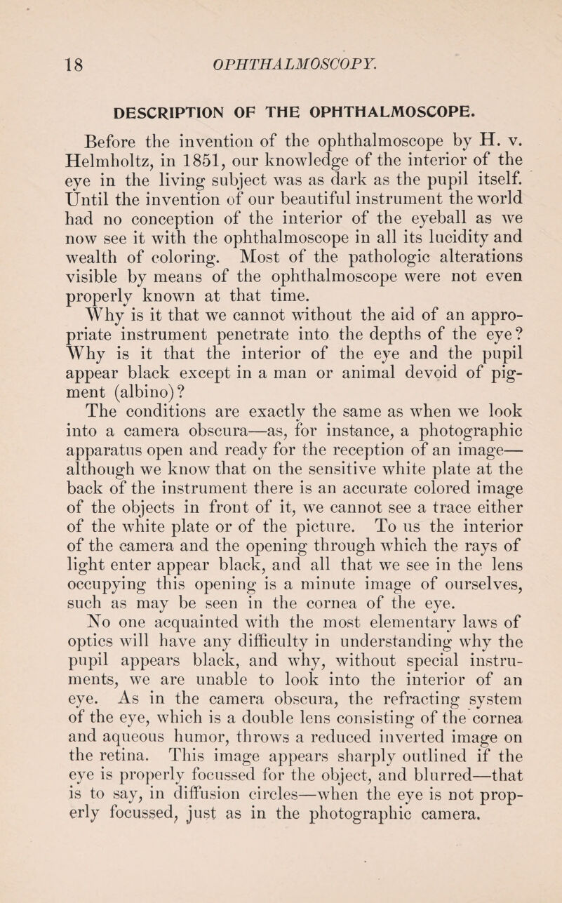 DESCRIPTION OF THE OPHTHALMOSCOPE. Before the invention of the ophthalmoscope by H. v. Helmholtz, in 1851, our knowledge of the interior of the eye in the living subject was as dark as the pupil itself. Until the invention of our beautiful instrument the world had no conception of the interior of the eyeball as we now see it with the ophthalmoscope in all its lucidity and wealth of coloring. Most of the pathologic alterations visible by means of the ophthalmoscope were not even properly known at that time. Why is it that we cannot without the aid of an appro¬ priate instrument penetrate into the depths of the eye? Why is it that the interior of the eye and the pupil appear black except in a man or animal devoid of pig¬ ment (albino)? The conditions are exactly the same as when we look into a camera obscura—as, for instance, a photographic apparatus open and ready for the reception of an image— although we know that on the sensitive white plate at the back of the instrument there is an accurate colored image of the objects in front of it, we cannot see a trace either of the white plate or of the picture. To us the interior of the camera and the opening through which the rays of light enter appear black, and all that we see in the lens occupying this opening is a minute image of ourselves, such as may be seen in the cornea of the eye. No one acquainted with the most elementary laws of optics will have any difficulty in understanding why the pupil appears black, and why, without special instru¬ ments, we are unable to look into the interior of an eye. As in the camera obscura, the refracting system of the eye, which is a double lens consisting of the cornea and aqueous humor, throws a reduced inverted image on the retina. This image appears sharply outlined if the eye is properly focussed for the object, and blurred—that is to say, in diffusion circles—when the eye is not prop¬ erly focussed, just as in the photographic camera.