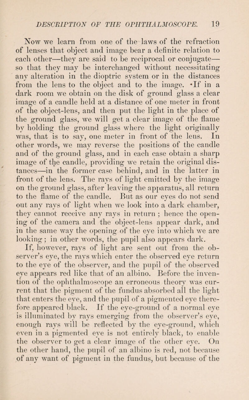 Now we learn from one of the laws of the refraction of lenses that object and image bear a definite relation to each other—they are said to be reciprocal or conjugate— so that they may be interchanged without necessitating any alteration in the dioptric system or in the distances from the lens to the object and to the image. *If in a dark room we obtain on the disk of ground glass a clear image of a candle held at a distance of one meter in front of the object-lens, and then put the light in the place of the ground glass, we will get a clear image of the flame by holding the ground glass where the light originally was, that is to say, one meter in front of the lens. In other words, we may reverse the positions of the candle and of the ground glass, and in each case obtain a sharp image of the candle, providing we retain the original dis¬ tances—in the former case behind, and in the latter in front of the lens. The rays of light emitted by the image on the ground glass, after leaving the apparatus, all return to the flame of the candle. But as our eyes do not send out any rays of light when we look into a dark chamber, they cannot receive any rays in return ; hence the open¬ ing of the camera and the object-lens appear dark, and in the same way the opening of the eye into which we are looking; in other words, the pupil also appears dark. If, however, rays of light are sent out from the ob¬ server’s eye, the rays which enter the observed eye return to the eye of the observer, and the pupil of the observed eye appears red like that of an albino. Before the inven¬ tion of the ophthalmoscope an erroneous theory was cur¬ rent that the pigment of the fundus absorbed all the light that enters the eye, and the pupil of a pigmented eye there¬ fore appeared black. If the eye-ground of a normal eye is illuminated by rays emerging from the observer’s eye, enough rays will be reflected by the eye-ground, which even in a pigmented eye is not entirely black, to enable the observer to get a clear image of the other eye. On the other hand, the pupil of an albino is red, not because of any want of pigment in the fundus, but because of the