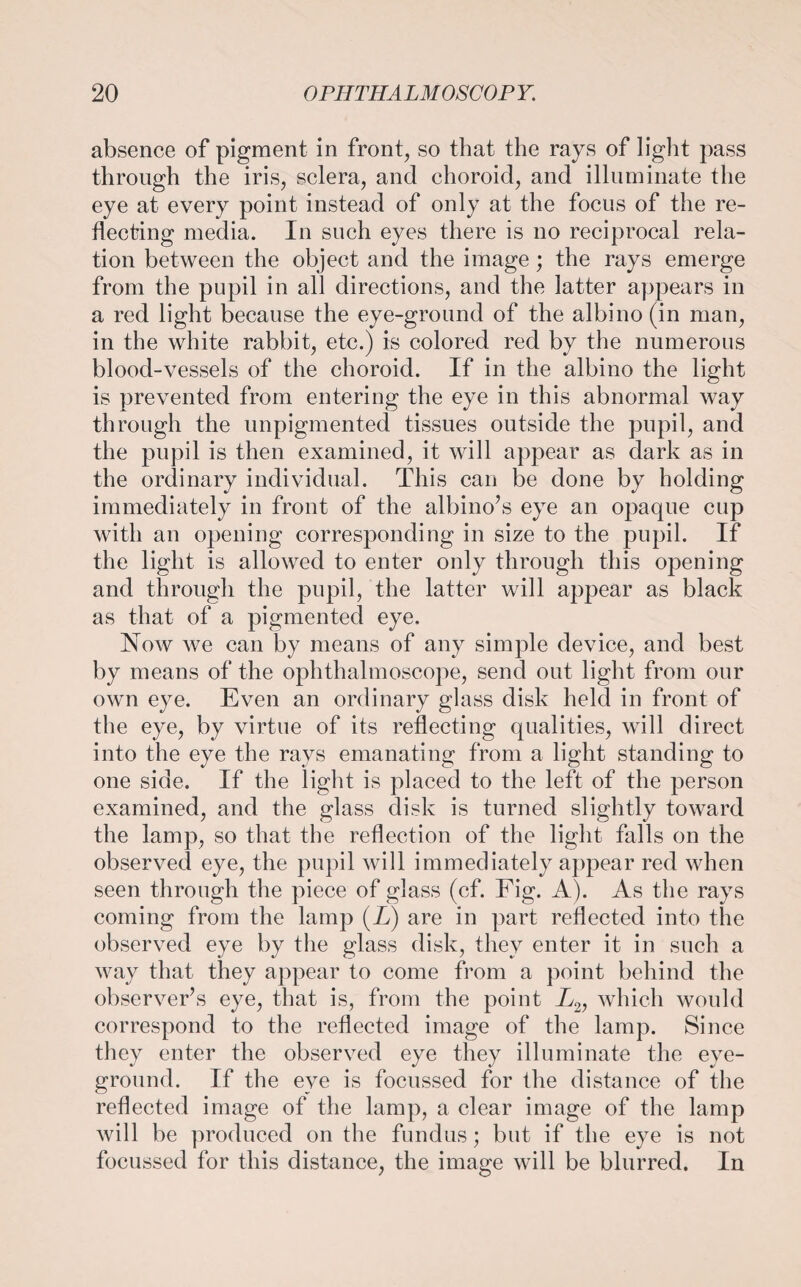 absence of pigment in front, so that the rays of light pass through the iris, sclera, and choroid, and illuminate the eye at every point instead of only at the focus of the re¬ flecting media. In such eyes there is no reciprocal rela¬ tion between the object and the image; the rays emerge from the pupil in all directions, and the latter appears in a red light because the eye-ground of the albino (in man, in the white rabbit, etc.) is colored red by the numerous blood-vessels of the choroid. If in the albino the light is prevented from entering the eye in this abnormal way through the unpigmented tissues outside the pupil, and the pupil is then examined, it will appear as dark as in the ordinary individual. This can be done by holding immediately in front of the albino’s eye an opaque cup with an opening corresponding in size to the pupil. If the light is allowed to enter only through this opening and through the pupil, the latter will appear as black as that of a pigmented eye. Now we can by means of any simple device, and best by means of the ophthalmoscope, send out light from our own eye. Even an ordinary glass disk held in front of the eye, by virtue of its reflecting qualities, will direct into the eye the rays emanating from a light standing to one side. If the light is placed to the left of the person examined, and the glass disk is turned slightly toward the lamp, so that the reflection of the light falls on the observed eye, the pupil will immediately appear red when seen through the piece of glass (cf. Fig. A). As the rays coming from the lamp (X) are in part reflected into the observed eye by the glass disk, they enter it in such a way that they appear to come from a point behind the observer’s eye, that is, from the point X2, which would correspond to the reflected image of the lamp. Since they enter the observed eye they illuminate the eye- ground. If the eye is focussed for the distance of the reflected image of the lamp, a clear image of the lamp will be produced on the fundus; but if the eye is not focussed for this distance, the image will be blurred. In
