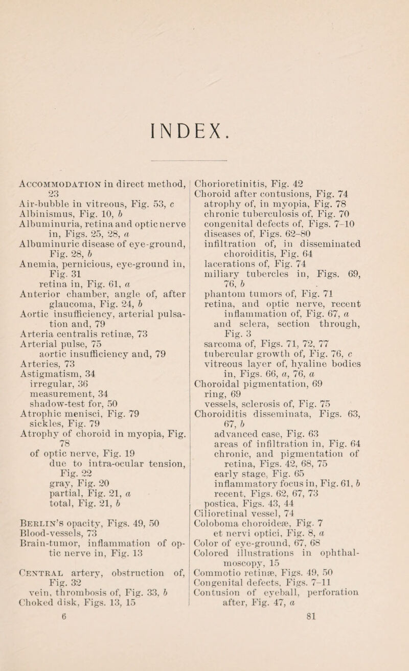INDEX. Accommodation in direct method, 23 Air-bubble in vitreous, Fig. 53, c Albinismus, Fig. 10, b Albuminuria, retina and optic nerve in, Figs. 25, 28, a Albuminuric disease of eye-ground, Fig. 28, b Anemia, pernicious, eye-ground in, Fig. 31 retina in, Fig. 61, a Anterior chamber, angle of, after glaucoma, Fig. 24, b Aortic insufficiency, arterial pulsa¬ tion and, 79 Arteria centralis retinae, 73 Arterial pulse, 75 aortic insufficiency and, 79 Arteries, 73 Astigmatism, 34 irregular, 36 measurement, 34 shadow-test for, 50 Atrophic menisci, Fig. 79 sickles, Fig. 79 Atrophy of choroid in myopia, Fig. ^ 78 of optic nerve, Fig. 19 due to intra-ocular tension, Fig. 22 gray, Fig. 20 partial, Fig. 21, a total, Fig. 21, b Berlin’s opacity, Figs. 49, 50 Blood-vessels, 73 Brain-tumor, inflammation of op¬ tic nerve in, Fig. 13 Central artery, obstruction of, Fig. 32 vein, thrombosis of, Fig. 33, b Choked disk, Figs. 13, 15 Chorioretinitis, Fig. 42 Choroid after contusions, Fig. 74 atrophy of, in myopia, Fig. 78 chronic tuberculosis of. Fig. 70 congenital defects of, Figs. 7-10 diseases of, Figs. 62-80 infiltration of, in disseminated choroiditis, Fig. 64 lacerations of, Fig. 74 miliary tubercles in, Figs. 69, 76, b phantom tumors of, Fig. 71 retina, and optic nerve, recent inflammation of, Fig. 67, a and sclera, section through, Fig. 3 sarcoma of, Figs. 71, 72, 77 tubercular growTth of, Fig. 76, c vitreous layer of, hyaline bodies in, Figs. 66, a, 76, a Choroidal pigmentation, 69 ring, 69 vessels, sclerosis of, Fig. 75 Choroiditis disseminata, Figs. 63, 67, b advanced case, Fig. 63 areas of infiltration in, Fig. 64 chronic, and pigmentation of retina, Figs. 42, 68, 75 early stage, Fig. 65 inflammatory focus in, Fig. 61, b recent, Figs. 62, 67, 73 postica, Figs. 43, 44 Cilioretinal vessel, 74 Coloboma choroidese, Fig. 7 et nervi optici, Fig. 8, a Color of eye-ground, 67, 68 Colored illustrations in ophthal¬ moscopy, 15 Commotio retinse, Figs. 49, 50 Congenital defects, Figs. 7-11 Contusion of eyeball, perforation after, Fig. 47, a