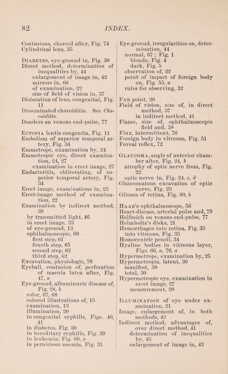 Contusions, choroid after, Fig. 74 Cylindrical lens, 35 Diabetes, eye-ground in, Fig. 30 Direct method, determination of inequalities by, 44 enlargement of image in, 42 mirrors in, 66 of examination, 22 size of field of vision in, 37 Dislocation of lens, congenital, Fig. 11 Disseminated choroiditis. See Cho¬ roiditis. Donders on venous end-pulse, 77 Ectopia lentis congenita, Fig. 11 Embolism of superior temporal ar¬ tery, Fig. 34 Emmetrope, examination by, 24 Emmetropic eye, direct examina¬ tion, 24, 27 examination in erect image, 27 Endarteritis, obliterating, of su¬ perior temporal artery, Fig. 34 Erect image, examinations in, 23 Erect-image method of examina¬ tion, 22 Examination bv indirect method, . 39 by transmitted light, 46 in erect image, 23 of eye-ground, 13 ophthalmoscopic, 60 • first step, 61 fourth step, 65 second step, 62 third step, 62 Excavation, physiologic, 70 Eyeball, contusion of, perforation of macula lutea after, Fig. 47, a Eye-ground, albuminuric disease of, Fig. 28, h color, 67, 68 colored illustrations of, 15 examination, 13 illumination, 20 in congenital syphilis, Figs. 40, 41 in diabetes, Fig. 30 in hereditary syphilis. Fig. 39 in leukemia, Fig. 60. a in pernicious anemia, Fig. 31 Eye-ground, irregularities on, deter¬ mination, 44 normal, 67 ; Fig. 1 blonde, Fig. 4 dark, Fig. 5 observation of, 22 point of impact of foreign body on, Fig. 55, a rules for observing, 32 Far point, 26 Field of vision, size of, in direct method, 37 in indirect method, 41 Flame, size of, ophthalmoscopic field and, 38 Flux, intermittent, 76 Foreign body in vitreous, Fig. 51 Foveal reflex, 72 Glaucoma, angle of anterior cham¬ ber after, Fig. 24, b atrophy of optic nerve from, Fig. 22 optic nerve in, Fig. 24, c, d Glaucomatous excavation of optic nerve, Fig. 23 Glioma of retina, Fig. 60, b Haab’s ophthalmoscope, 56 Heart-disease, arterial pulse and, 79 Helfreich on venous end-pulse, 77 Helmholtz’s disks, 21 Hemorrhages into retina, Fig. 35 into vitreous, Fig. 35 Homocentric pencil, 34 Hyaline bodies in vitreous layer, Figs. 66, a, 76, a Hypermetrope, examination by, 25 Hypermetropia, latent, 30 manifest, 30 total, 30 Hypermetropic eye, examination in erect image, 27 measurement, 29 Illumination of eye under ex¬ amination, 21 Image, enlargement of, in both methods, 42 Indirect method, advantages of, over direct method, 41 determination of inequalities by, 45 enlargement of image in, 43