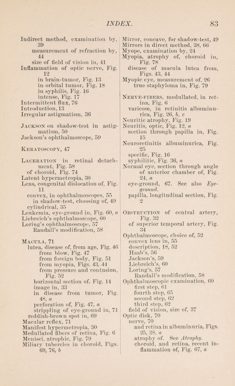 Indirect method, examination by, 39 measurement of refraction by, 44 size of field of vision in, 41 Inflammation of optic nerve, Fig. 12 -L/w in brain-tumor, Fig. 13 in orbital tumor, Fig. 18 in syphilis, Fig. 16 intense, Fig. 17 Intermittent flux, 76 Introduction, 13 Irregular astigmatism, 36 Jackson on shadow-test in astig¬ matism, 50 Jackson’s ophthalmoscope, 59 Keratoscopy, 47 Laceration in retinal detach- | ment, Fig. 58 of choroid, Fig. 74 Latent liypermetropia, 30 Lens, congenital dislocation of, Fig. 11 convex, in ophthalmoscopes, 55 in shadow-test, choosing of, 49 cylindrical, 35 Leukemia, eye-ground in, Fig. 60, a Liebreich’s ophthalmoscope, 60 Loriug’s ophthalmoscope, 57 Randall's modification, 58 Macula, 71 lutea, disease of, from age, Fig. 46 from blow, Fig. 47 from foreign body, Fig. 51 from myopia, Figs. 43, 44 from pressure and contusion, Fig. 52 horizontal section of, Fig. 14 image in, 33 in disease from tumor, Fig. 48, a perforation of, Fig. 47, a strippling of eye-ground in, 71 reddish-brown spot in, 69 Macular reflex, 71 Manifest hypermetropia, 30 Medullated fibers of retina, Fig. 6 Menisci, atrophic, Fig. 79 Miliary tubercles in choroid, Figs. 69, 76, b Mirror, concave, for shadow-test, 49 j Mirrors in direct method, 38, 66 Myope, examination by, 24 Myopia, atrophy of, choroid in, Fig. 78 disease of macula lutea from, Figs. 43, 44 Myopic eye, measurement of, 26 true staphyloma in, Fig. 79 Nerve-fibers, medullated, in ret¬ ina, Fig. 6 varicose, in retinitis albuminu¬ rica, Fig. 26, b, c Neuritic atrophy, Fig. 19 Neuritis, optic, Fig. 12, a section through papilla in, Fig. 15 Neuroretinitis albuminurica, Fig. 25 specific, Fig. 16 syphilitic, Fig. 36, a Normal eye, section through angle of anterior chamber of, Fig. 24, a eye-ground, 67. See also Eye- ground. papilla, longitudinal section, Fig. 2 Obstruction of central artery, Fig. 32 of superior temporal arterv, Fig. 34 Ophthalmoscope, choice of, 52 convex lens in, 55 description, 18, 52 Haab’s, 56 Jackson’s, 59 Liebreich’s, 60 Loring’s, 57 Randall’s modification, 58 Ophthalmoscopic examination, 60 first step, 61 fourth step, 65 second step, 62 third step, 62 field of vision, size of, 37 Optic disk, 70 nerve, 70 and retina in albuminuria, Figs. 25, 28, a atrophy of. See Atrophy. choroid, and retina, recent in¬ flammation of, Fig. 67, a