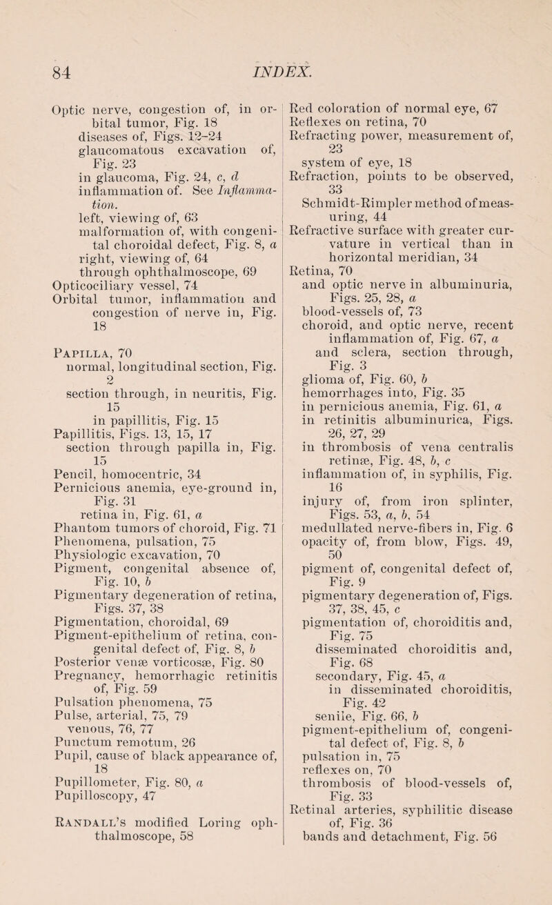 Optic nerve, congestion of, in or¬ bital tumor, Fig. 18 diseases of, Figs. 12-24 glaucomatous excavation of, Fig. 23 in glaucoma, Fig. 24, c, d inflammation of. See Inflamma¬ tion. left, viewing of, 63 malformation of, with congeni¬ tal choroidal defect, Fig. 8, a right, viewing of, 64 through ophthalmoscope, 69 Opticociliary vessel, 74 Orbital tumor, inflammation and congestion of nerve in, Fig. 18 Papilla, 70 normal, longitudinal section, Fig. 2 section through, in neuritis, Fig. 15 in papillitis, Fig. 15 Papillitis, Figs. 13, 15, 17 section through papilla in, Fig. 15 Pencil, homocentric, 34 Pernicious anemia, eye-ground in, Fig. 31 retina in, Fig. 61, a Phantom tumors of choroid, Fig. 71 Phenomena, pulsation, 75 Physiologic excavation, 70 Pigment, congenital absence of, Fig. 10, b Pigmentary degeneration of retina, Figs. 37, 38 Pigmentation, choroidal, 69 Pigment-epithelium of retina, con¬ genital defect of, Fig. 8, b Posterior venae vorticosae, Fig. 80 Pregnancy, hemorrhagic retinitis of, Fig. 59 Pulsation phenomena, 75 Pulse, arterial, 75, 79 venous, 76, 77 Punctum remotum, 26 Pupil, cause of black appearance of, 18 Pupillometer, Fig. 80, a Pupilloscopy, 47 Randall’s modified Loring oph¬ thalmoscope, 58 Red coloration of normal eye, 67 Reflexes on retina, 70 Refracting power, measurement of, 23 system of eye, 18 Refraction, points to be observed, 33 Schmidt-Rimpler method of meas¬ uring, 44 Refractive surface with greater cur¬ vature in vertical than in horizontal meridian, 34 Retina, 70 and optic nerve in albuminuria, Figs. 25, 28, a blood-vessels of, 73 choroid, and optic nerve, recent inflammation of, Fig. 67, a and sclera, section through, Fig. 3 glioma of, Fig. 60, b hemorrhages into, Fig. 35 in pernicious anemia, Fig. 61, a in retinitis albuminurica, Figs. 26, 27, 29 in thrombosis of vena centralis retinae, Fig. 48, b, c inflammation of, in syphilis, Fig. 16 injury of, from iron splinter, Figs. 53, a, b, 54 medullated nerve-fibers in, Fig. 6 opacity of, from blow, Figs. 49, 50 pigment of, congenital defect of, Fig. 9 pigmentary degeneration of, Figs. 37, 38, 45, c pigmentation of, choroiditis and, Fig. 75 disseminated choroiditis and, Fig. 68 secondary, Fig. 45, a in disseminated choroiditis, Fig. 42 senile, Fig. 66, b pigment-epithelium of, congeni¬ tal defect of, Fig. 8, b pulsation in, 75 reflexes on, 70 thrombosis of blood-vessels of, Fig. 33 Retinal arteries, syphilitic disease of, Fig. 36 bands and detachment, Fig. 56