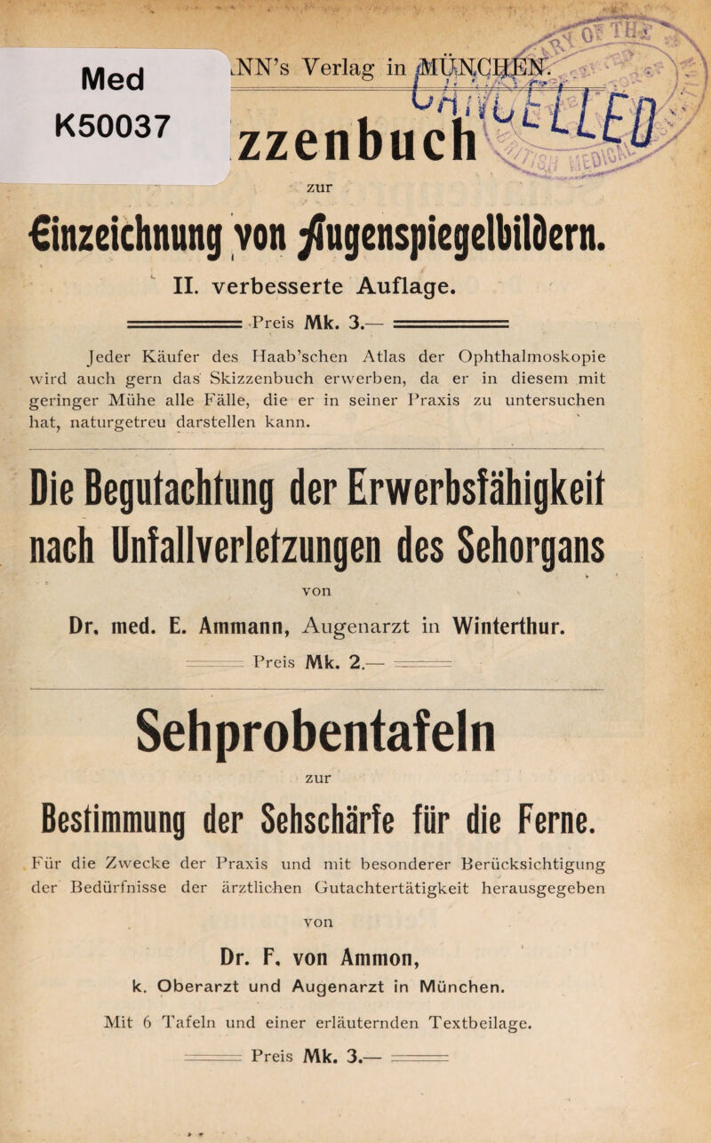 Med K50037 lNN’s Verlag in MÜN.CIJEiF. °_ | ,? > * * • \ ' . „ ^nffCWl r zzenbuch zur €inzeichnung von ^ugenspiegclbilöcrn. \ ■ II. verbesserte Auflage. Preis Mk. 3.— Jeder Käufer des Haab’sc.hen Atlas der Ophthalmoskopie wird auch gern das Skizzenbuch erwerben, da er in diesem mit geringer Mühe alle Fälle, die er in seiner Praxis zu untersuchen hat, naturgetreu darstellen kann. Die Begutachtung der Erwerbsfähigkeit nach Unfallverletzungen des Sehorgans von Dr. med. E. Ammann, Augenarzt in Winterthur. ======== Preis Mk. 2.— ■— - - -- Sehprobentafeln zur Bestimmung der Sehschärfe für die Ferne. Für die Zwecke der Praxis und mit besonderer Berücksichtigung der Bedürfnisse der ärztlichen Gutachtertätigkeit herausgegeben von Dr. F, von Ammon, k. Oberarzt und Augenarzt in München. Mit 6 Tafeln und einer erläuternden Textbeilage. - - Preis Mk. 3.— .