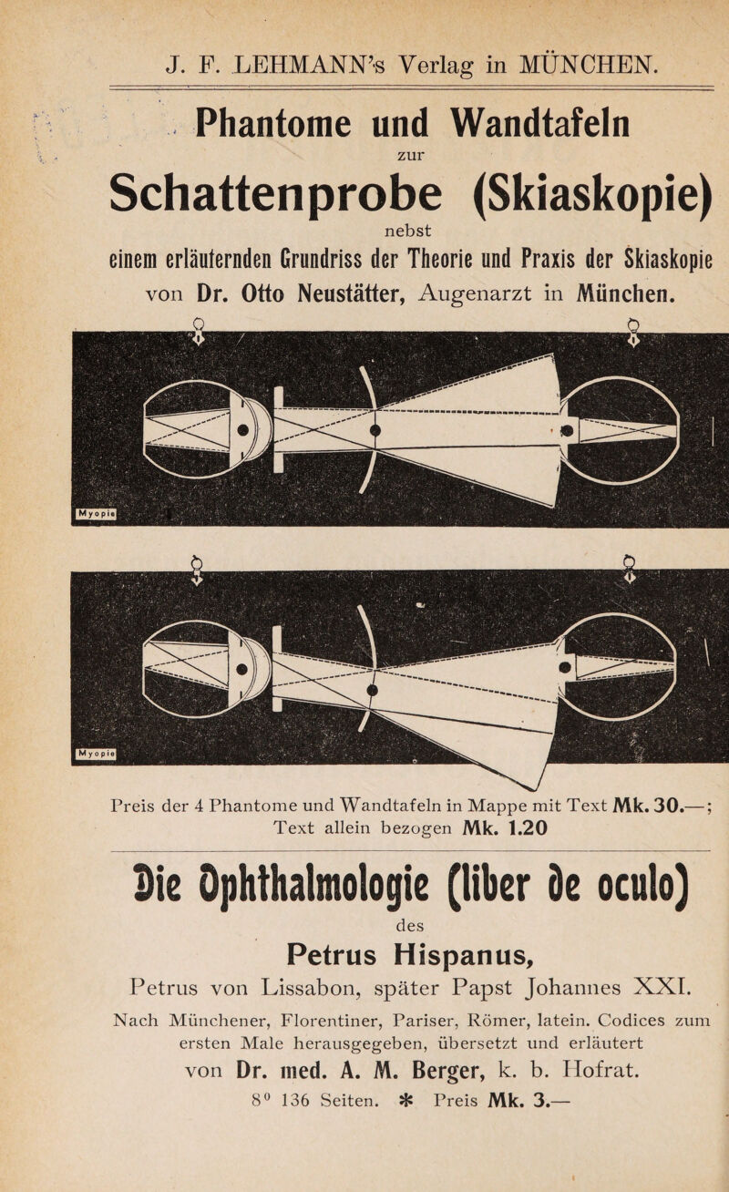 J. F. LEHMANN’« Verlag in MÜNCHEN. Phantome und Wandtafeln zur Schattenprobe (Skiaskopie) nebst einem erläuternden Grundriss der Theorie und Praxis der Skiaskopie von Dr. Otto Neustätter, Augenarzt in München. O _ _ 0 Preis der 4 Phantome und Wandtafeln in Mappe mit Text Mk. 30.—; Text allein bezogen Mk. 1.20 Die Ophthalmologie (Über De oculo) des Petrus Hispanus, Petrus von Lissabon, später Papst Johannes XXI. Nach Münchener, Florentiner, Pariser, Römer, latein. Codices zum ersten Male herausgegeben, übersetzt und erläutert von Dr. med. A. M. Berger, k. b. Hofrat. 8° 136 Seiten. % Preis Mk. 3.—