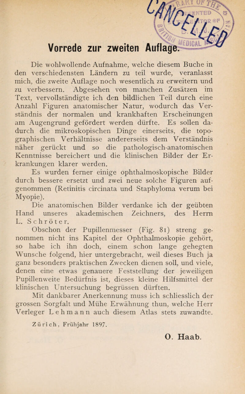 I Die wohlwollendei Aufnahme, welche diesem Buche in den verschiedensten Ländern zu teil wurde, veranlasst mich, die zweite Auflage noch wesentlich zu erweitern und zu verbessern. Abgesehen von manchen Zusätzen im Text, vervollständigte ich den bildlichen Teil durch eine Anzahl Figuren anatomischer Natur, wodurch das Ver¬ ständnis der normalen und krankhaften Erscheinungen am Augengrund gefördert werden dürfte. Es sollen da¬ durch die mikroskopischen Dinge einerseits, die topo¬ graphischen Verhältnisse andererseits dem Verständnis näher gerückt und so die pathologisch-anatomischen Kenntnisse bereichert und die klinischen Bilder der Er¬ krankungen klarer werden. Es wurden ferner einige ophthalmoskopische Bilder durch bessere ersetzt und zwei neue solche Figuren auf¬ genommen (Retinitis circinata und Staphyloma verum bei Myopie). Die anatomischen Bilder verdanke ich der geübten Fl and unseres akademischen Zeichners, des Herrn L. Schröter. Obschon der Pupillenmesser (Fig. 81) streng ge¬ nommen nicht ins Kapitel der Ophthalmoskopie gehört, so habe ich ihn doch, einem schon lange gehegten Wunsche folgend, hier untergebracht, weil dieses Buch ja ganz besonders praktischen Zwecken dienen soll, und viele, denen eine etwas genauere Feststellung der jeweiligen Pupillenweite Bedürfnis ist, dieses kleine Hilfsmittel der klinischen Untersuchung begrüssen dürften. Mit dankbarer Anerkennung muss ich schliesslich der grossen Sorgfalt und Mühe Erwähnung thun, welche Herr Verleger Lehmann auch diesem Atlas stets zuwandte. Zürich, Frühjahr 1897. Vorrede zur zweiten