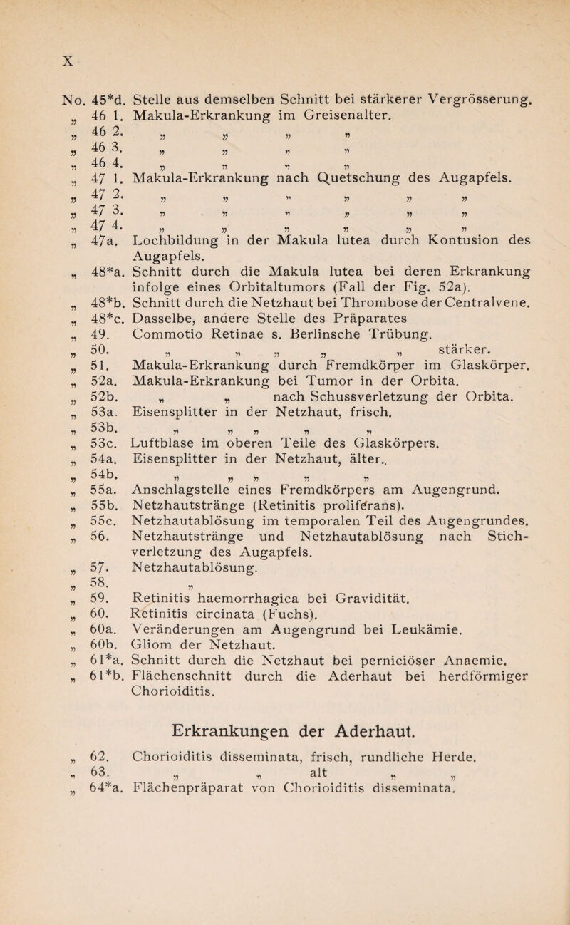 No, » » » ft n v n r.) ft n n n ft ft n ft n r) n n ft n n ft n ft ft r\ ft ft ft •n ft 45*d. 46 1. 46 2. 46 3. 46 4. 47 1. 47 2. 47 3. 47 4. 47a. 48*a. 48*b. 48*c. 49. 50. 51. 52a. 52b. 53a. 53b. 53c. 54a. 54b. 55a. 55b. 55c. 56. 57- 58. 59. 60. 60a. 60b. 6 l*a. 6 l*b. Stelle aus demselben Schnitt bei stärkerer Vergrösserung. Makula-Erkrankung im Greisenalter. // Makula-Erkrankung nach Quetschung des Augapfels. v A A » V fl » fl fl fl fl fl fl Lochbildung in der Makula lutea durch Kontusion des Augapfels. Schnitt durch die Makula lutea bei deren Erkrankung infolge eines Orbitaltumors (Fall der Fig. 52a). Schnitt durch die Netzhaut bei Thrombose der Centralvene. Dasselbe, anaere Stelle des Präparates Commotio Retinae s. Berlinsche Trübung. fl fl fl A fl stärker. Makula-Erkrankung durch Fremdkörper im Glaskörper. Makula-Erkrankung bei Tumor in der Orbita. „ „ nach Schussverletzung der Orbita. Eisensplitter in der Netzhaut, frisch. ft ft ft ft ft Luftblase im oberen Teile des Glaskörpers. Eisensplitter in der Netzhaut, älter., ft ft ft ft ft Anschlagstelle eines Fremdkörpers am Augengrund. Netzhautstränge (Retinitis prolifdrans). Netzhautablösung im temporalen Teil des Augengrundes. Netzhautstränge und Netzhautablösung nach Stich¬ verletzung des Augapfels. Netzhautablösung. ft Retinitis haemorrhagica bei Gravidität. Retinitis circinata (Fuchs). Veränderungen am Augengrund bei Leukämie. Gliom der Netzhaut. Schnitt durch die Netzhaut bei perniciöser Anaemie. Flächenschnitt durch die Aderhaut bei herdförmiger Chorioiditis. Erkrankungen der Aderhaut. 62. Chorioiditis disseminata, frisch, rundliche Herde. 63. „ n alt „ „ 64*a. Flächenpräparat von Chorioiditis disseminata.