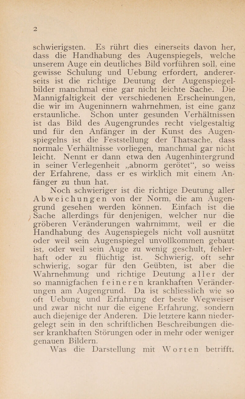 schwierigsten. Es rührt dies einerseits davon her, dass die Handhabung des Augenspiegels, welche unserem Auge ein deutliches Bild vorführen soll, eine gewisse Schulung und Uebung erfordert, anderer¬ seits ist die richtige Deutung der Augenspiegel¬ bilder manchmal eine gar nicht leichte Sache. Die Mannigfaltigkeit der verschiedenen Erscheinungen, die wir im Augeninnern wahrnehmen, ist eine ganz erstaunliche. Schon unter gesunden Verhältnissen ist das Bild des Augengrundes recht vielgestaltig und für den Anfänger in der Kunst des Augen- spiegelns ist die Feststellung der Thatsache, dass normale Verhältnisse vorliegen, manchmal gar nicht leicht. Nennt er dann etwa den Augenhintergrund in seiner Verlegenheit „abnorm gerötet“, so weiss der Erfahrene, dass er es wirklich mit einem An¬ fänger zu thun hat. Noch schwieriger ist die richtige Deutung aller Abweichungen von der Norm, die am Augen¬ grund gesehen werden können. Einfach ist die Sache allerdings für denjenigen, welcher nur die gröberen Veränderungen wahrnimmt, weil er die Handhabung des Augenspiegels nicht voll ausnützt oder weil sein Augenspiegel unvollkommen gebaut ist, oder weil sein Auge zu wenig geschult, fehler¬ haft oder zu flüchtig ist. Schwierig, oft sehr schwierig, sogar für den Geübten, ist aber die Wahrnehmung und richtige Deutung aller der so mannigfachen feineren krankhaften Veränder¬ ungen am Augengrund. Da ist schliesslich wie so oft Uebung und Erfahrung der beste Wegweiser und zwar nicht nur die eigene Erfahrung, sondern auch diejenige der Anderen. Die letztere kann nieder¬ gelegt sein in den schriftlichen Beschreibungen die¬ ser krankhaften Störungen oder in mehr oder weniger genauen Bildern. Was die Darstellung mit Worten betrifft.