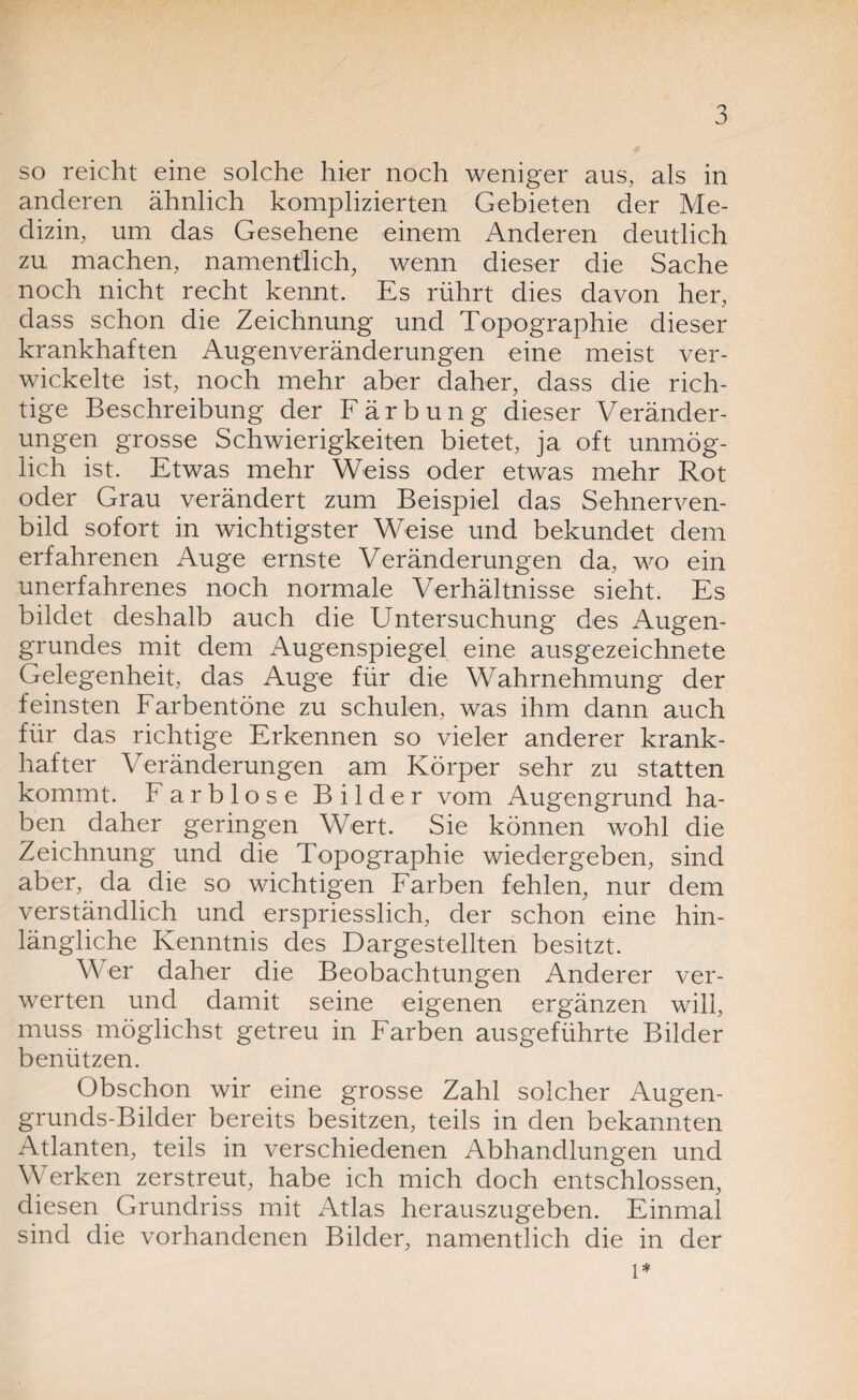 so reicht eine solche hier noch weniger aus, als in anderen ähnlich komplizierten Gebieten der Me¬ dizin, um das Gesehene einem Anderen deutlich zu machen, namentlich, wenn dieser die Sache noch nicht recht kennt. Es rührt dies davon her, dass schon die Zeichnung und Topographie dieser krankhaften Augenveränderungen eine meist ver¬ wickelte ist, noch mehr aber daher, dass die rich¬ tige Beschreibung der Färbung dieser Veränder¬ ungen grosse Schwierigkeiten bietet, ja oft unmög¬ lich ist. Etwas mehr Weiss oder etwas mehr Rot oder Grau verändert zum Beispiel das Sehnerven¬ bild sofort in wichtigster Weise und bekundet dem erfahrenen Auge ernste Veränderungen da, wo ein unerfahrenes noch normale Verhältnisse sieht. Es bildet deshalb auch die Untersuchung des Augen¬ grundes mit dem Augenspiegel eine ausgezeichnete Gelegenheit, das Auge für die Wahrnehmung der feinsten Farbentöne zu schulen, was ihm dann auch für das richtige Erkennen so vieler anderer krank¬ hafter Veränderungen am Körper sehr zu statten kommt. Farblose Bilder vom Augengrund ha¬ ben daher geringen Wert. Sie können wohl die Zeichnung und die Topographie wiedergeben, sind aber, da die so wichtigen Farben fehlen, nur dem verständlich und erspriesslich, der schon eine hin¬ längliche Kenntnis des Dargestellten besitzt. Wer daher die Beobachtungen Anderer ver¬ werten und damit seine eigenen ergänzen will, muss möglichst getreu in Farben ausgeführte Bilder benützen. Obschon wir eine grosse Zahl solcher Augen- grunds-Bilder bereits besitzen, teils in den bekannten Atlanten, teils in verschiedenen Abhandlungen und Werken zerstreut, habe ich mich doch entschlossen, diesen Grundriss mit Atlas herauszugeben. Einmal sind die vorhandenen Bilder, namentlich die in der l*